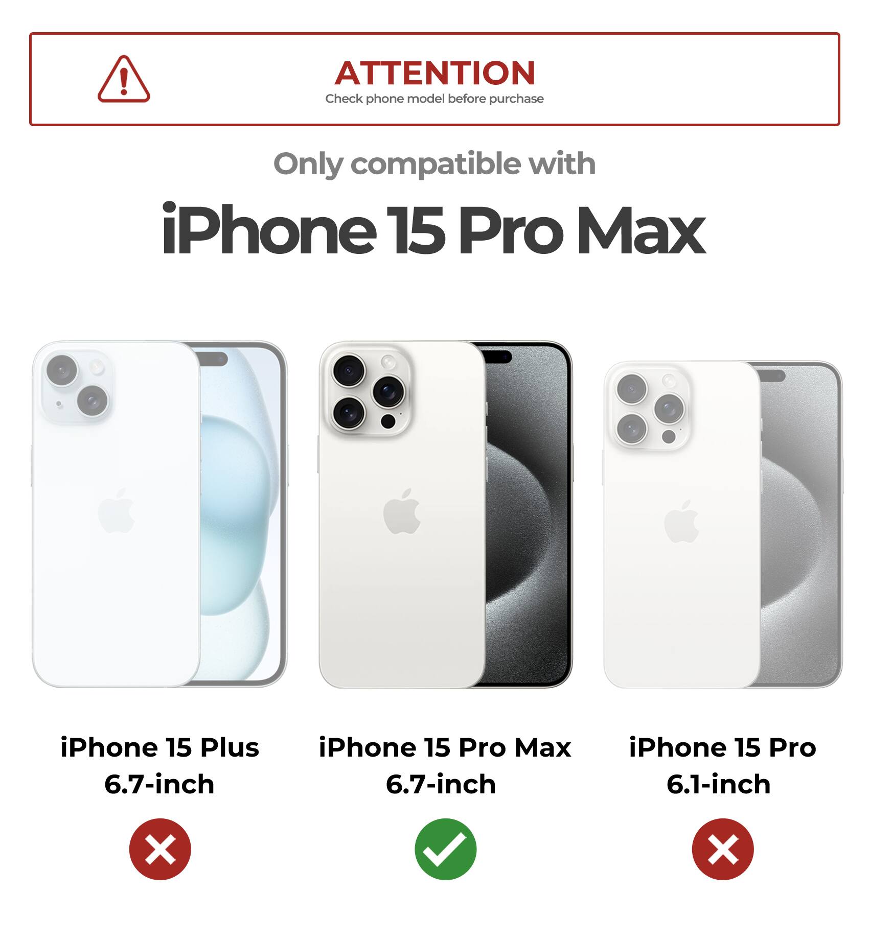ATTENTION Check phone model before purchase Only compatible with iPhone 15 Pro Max iPhone 15 Plus 6.7-inch iPhone 15 Pro Max 6.7-inch iPhone 15 Pro 6.1-inch X X