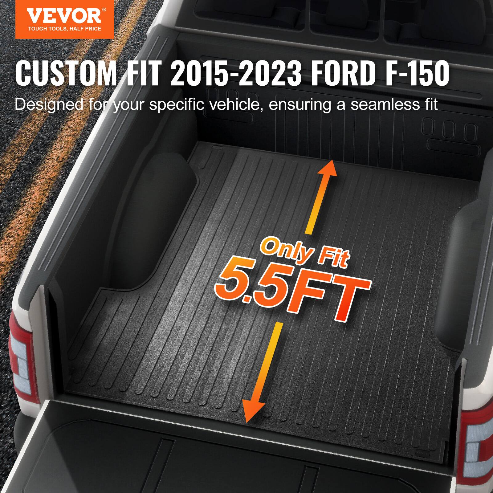 VEVOR TOUGH TOOLS, HALF PRICE

CUSTOM FIT 2015-2023 FORD F-150

Designed for your specific vehicle, ensuring a seamless fit

Only Fit 5.5FT