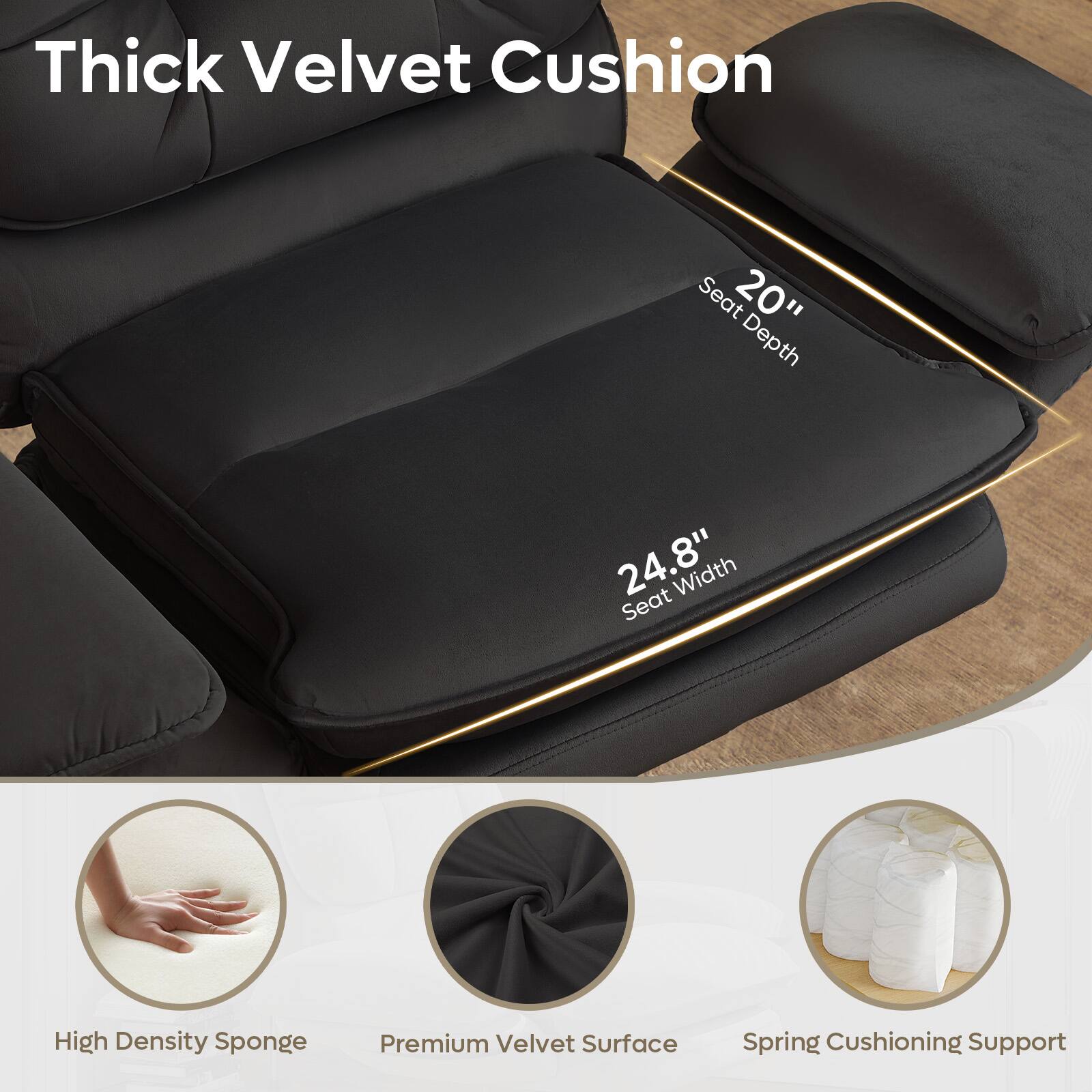 Thick Velvet Cushion Seat  
20" Depth  
24.8" Width  
Seat High Density Sponge  
Premium Velvet Surface  
Spring Cushioning Support