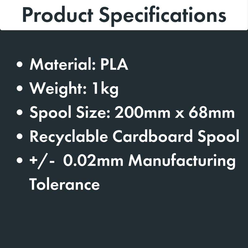 Product Specifications

- Material: PLA
- Weight: 1 kg
- Spool Size: 200mm x 68mm
- Recyclable Cardboard Spool
- +/- 0.02mm Manufacturing Tolerance
