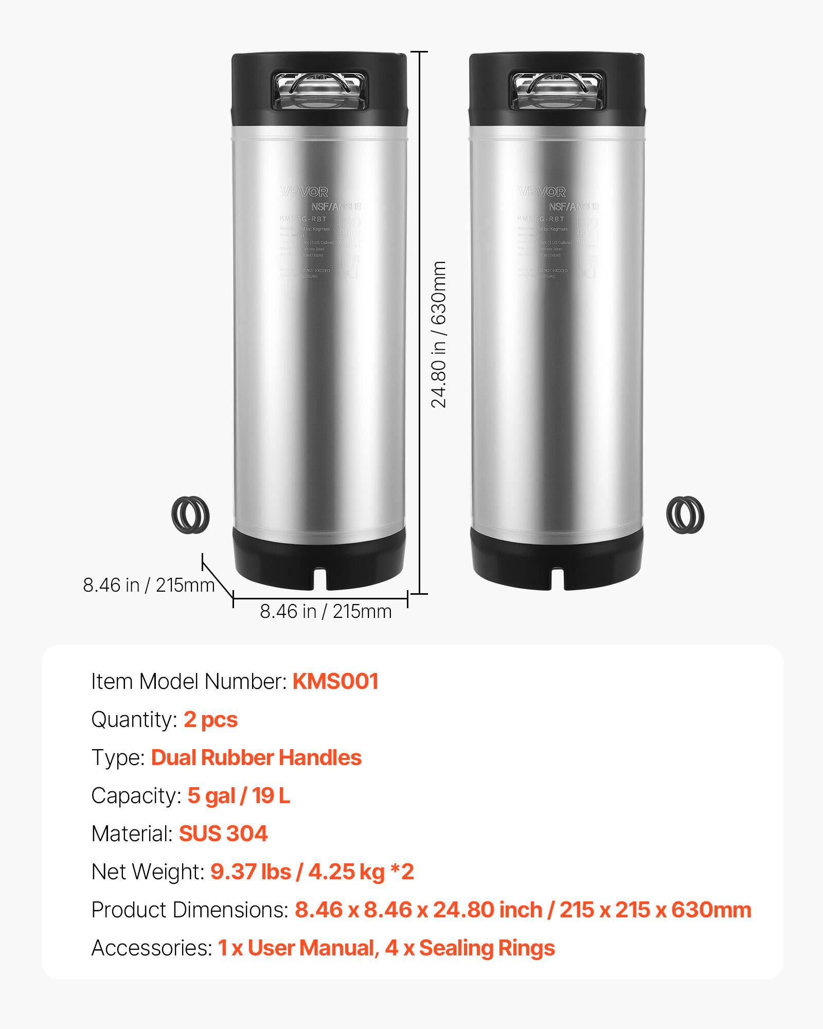 VAVOR NSF/ANS03 KUSG-A No.Kegram SAVE  
/ 630mm in 24.80  
VEVOR NSF/ANS118 KMSSEG. RAT COLOR  
O  
8.46 in/215mm  
8.46 in / 215mm  
Item Model Number: KMS001  
Quantity: 2 pcs  
Type: Dual Rubber Handles  
Capacity: 5 gal/19L  
Material: SUS 304  
Net Weight: 9.37 lbs / 4.25 kg *2  
Product Dimensions: 8.46 X 8.46 X 24.80 inch  
X 215 X 630mm  
Accessories: 1 X User Manual, 4 X Sealing Rings