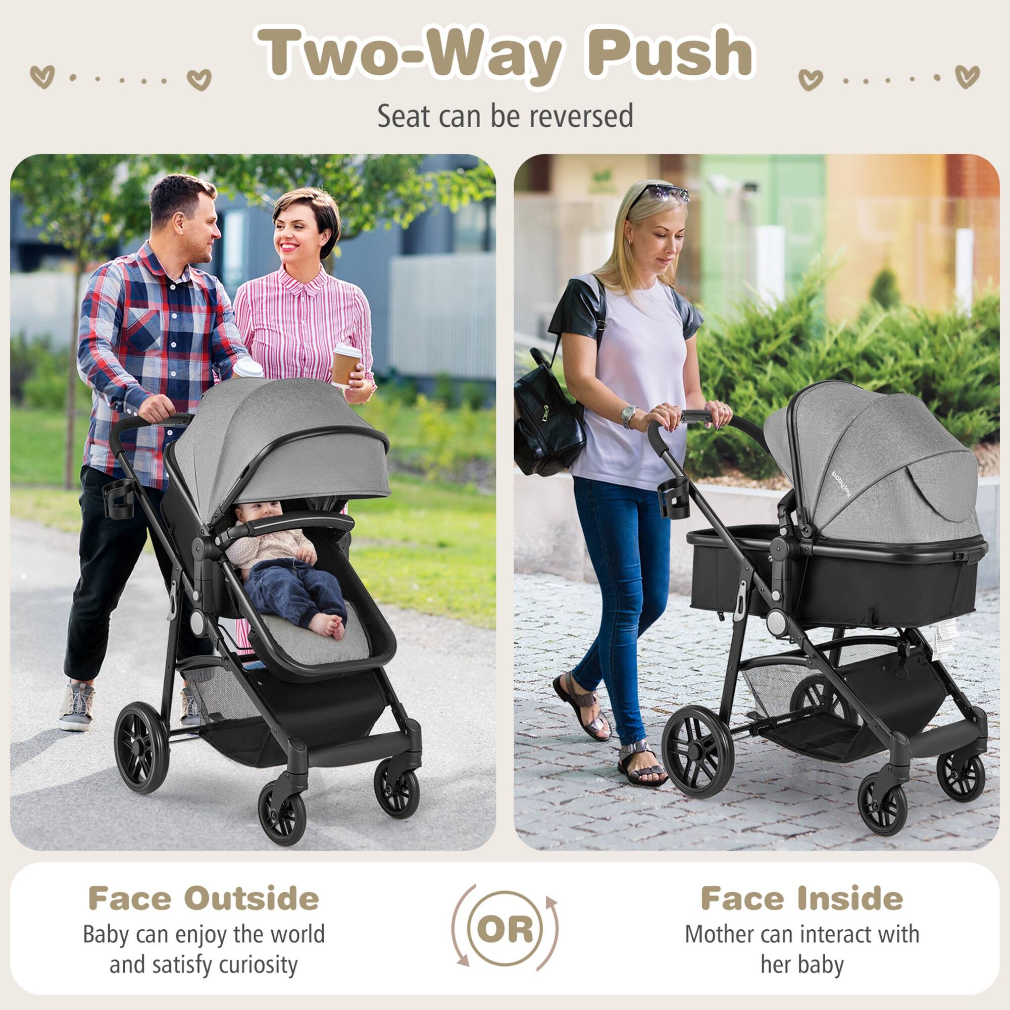 Two-Way Push
Seat can be reversed
Face Outside
Baby can enjoy the world and satisfy curiosity
OR
Face Inside
Mother can interact with her baby