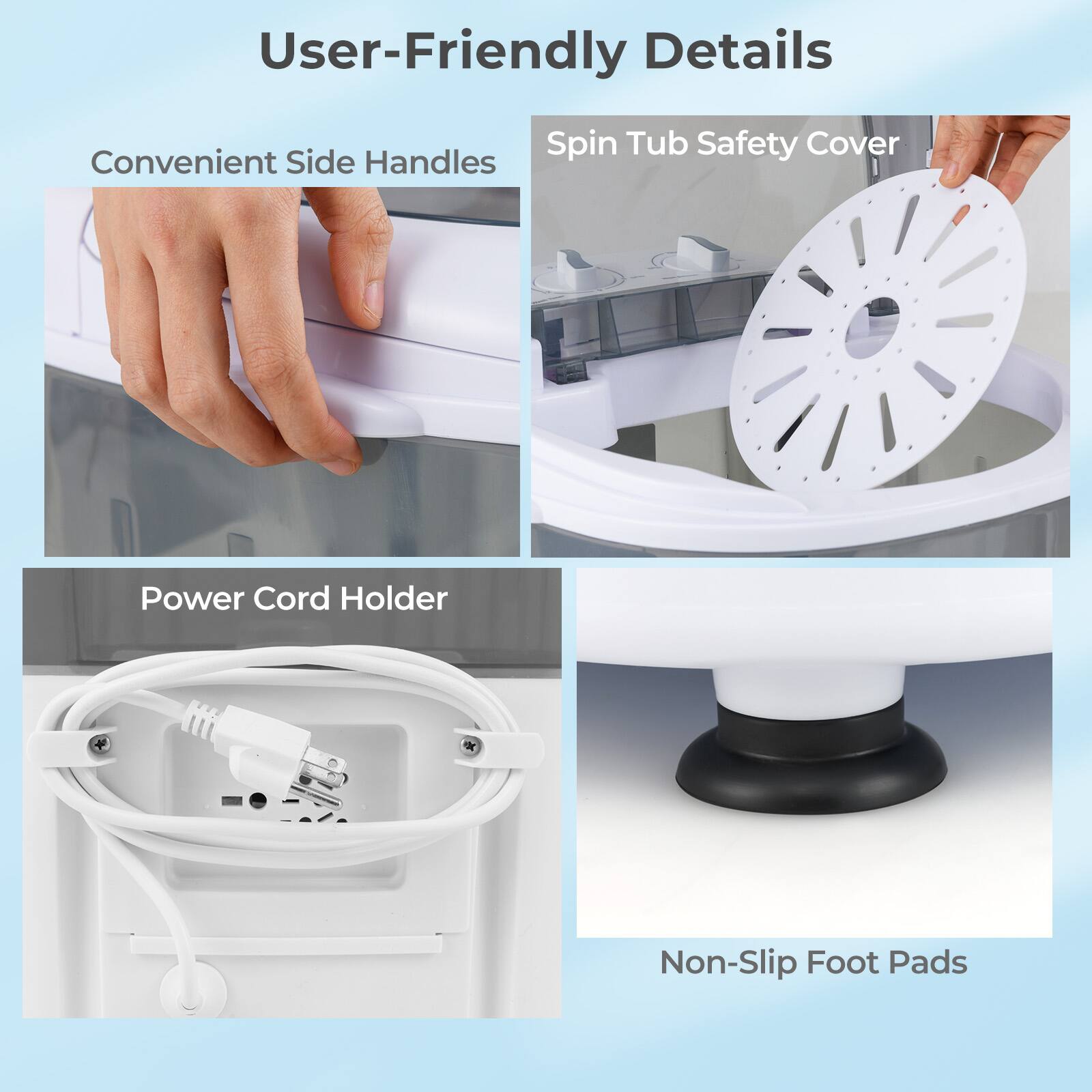 User-Friendly Details  
- Convenient Side Handles  
- Spin Tub Safety Cover  
- Power Cord Holder  
- Non-Slip Foot Pads
