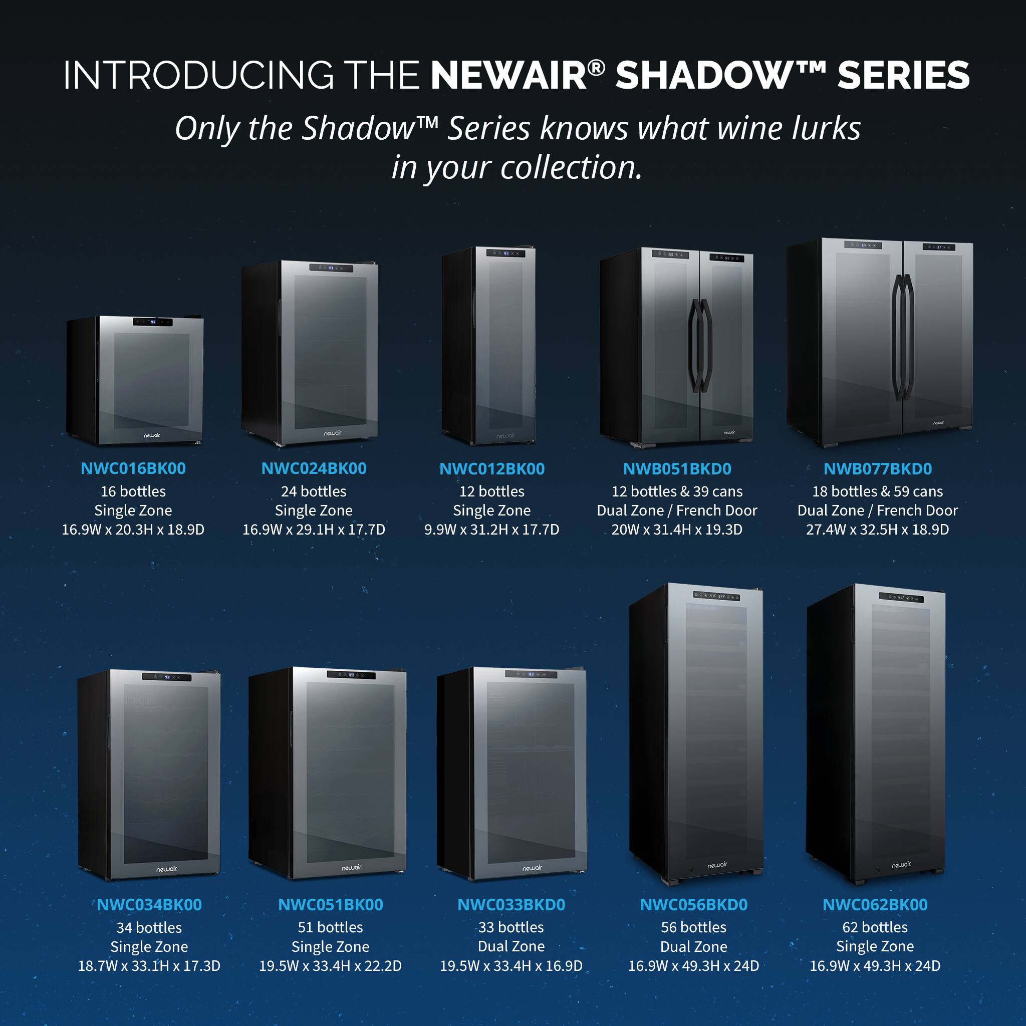 INTRODUCING THE NEWAIR® SHADOW™ SERIES  
Only the Shadow™ Series knows what wine lurks in your collection.

- **NWC016BK00**  
  16 bottles  
  Single Zone  
  16.9W x 20.3H x 18.9D

- **NWC024BK00**  
  24 bottles  
  Single Zone  
  16.9W x 29.1H x 17.7D

- **NWC012BK00**  
  12 bottles  
  Single Zone  
  9.9W x 31.2H x 17.7D

- **NWB051BKD0**  
  12 bottles & 39 cans  
  Dual Zone / French Door  
  20W x 31.4H x 19.3D

- **NWB077BKD0**  
  18 bottles & 59 cans  
  Dual Zone / French Door  
  27.4W x 32.5H x 1