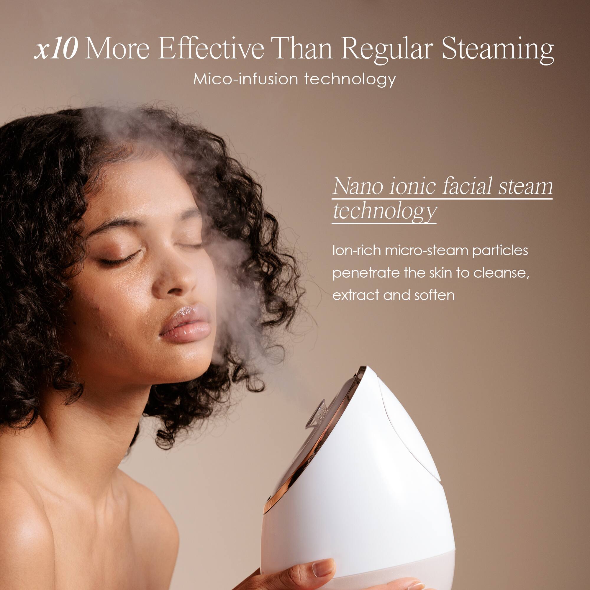 x10 More Effective Than Regular Steaming  
Mico-infusion technology  

Nano ionic facial steam technology  
Ion-rich micro-steam particles penetrate the skin to cleanse, extract and soften
