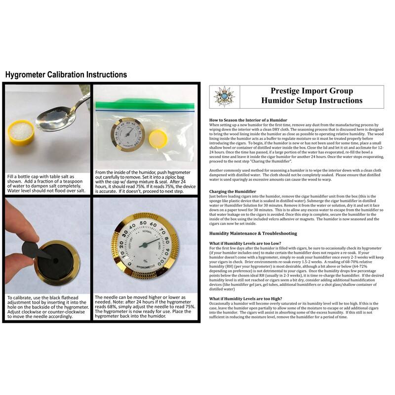 Hygrometer Calibration Instructions

Fill a bottle cap with table salt as shown. Add a fraction of a teaspoon of water to dampen salt completely. Water level should not flood salt.

From the inside of the humidor, push hygrometer out carefully to remove. Set it into a ziploc bag with damp mixture & seal. After 24 hours, it should read 75%. If it reads 75%, the device is accurate.

To calibrate, use the black flathead hole on the backside of the hygrometer. Adjust clockwise or counter-clockwise to move the needle accordingly.

The needle can be moved higher or lower as needed. The hygrometer is now ready for use. Place the hygrometer back into the humidor.

Prestige Import Group Humidor Setup Instructions

How to Season the Interior of a Humidor

When setting up a new humidor for the first time, remove any dust from the manufacturing process by wiping the interior down with a clean cloth dampened with distilled water. The cloth should not be completely soaked. Please ensure that distilled water is used.

Charging the Humidifier

To bring the wood lining inside the humidor as close as possible to operating relative humidity, the wood lining inside the