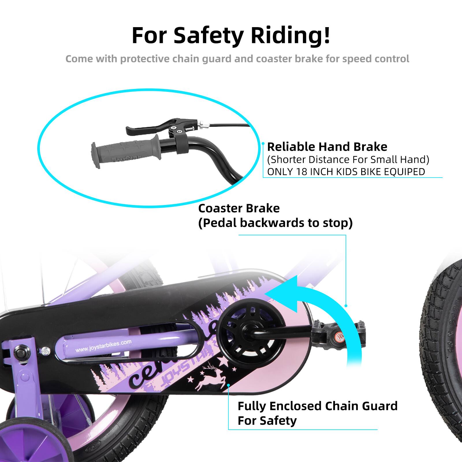 For Safety Riding!  
Come with protective chain guard and coaster brake for speed control  

Reliable Hand Brake (Shorter Distance For Small Hand)  
ONLY 18 INCH KIDS BIKE EQUIPED  

Coaster Brake (Pedal backwards to stop)  

Fully Enclosed Chain Guard For Safety  

www.joystarbikes.com  
ce JOYSTAR