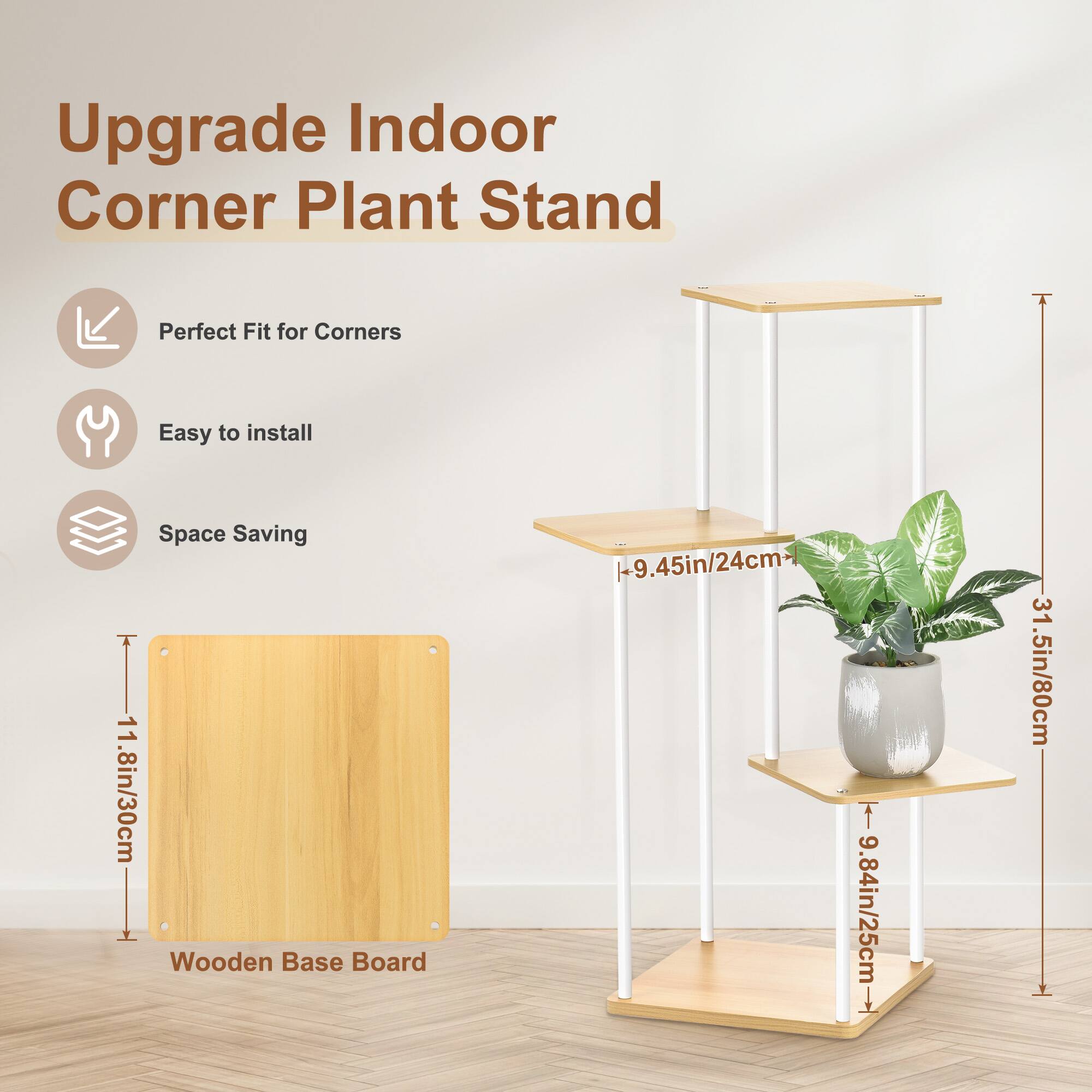 Upgrade Indoor Corner Plant Stand  
Perfect Fit for Corners  
Easy to Install  
Space Saving  

Wooden Base Board: 11.8in/30cm  
Width: 19.45in/24cm  
Height: 9.84in/25cm  
Total Height: 31.5in/80cm