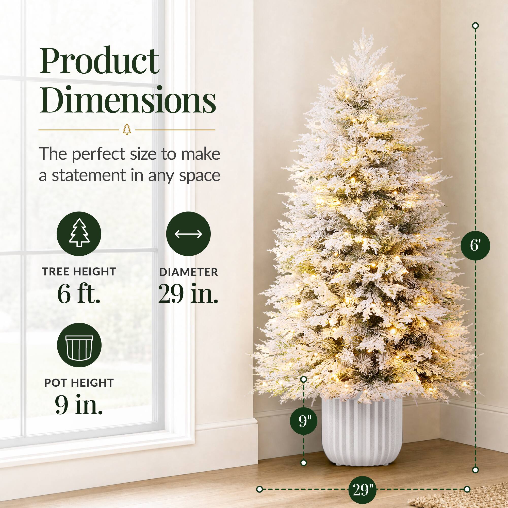 Product Dimensions  
The perfect size to make a statement in any space  

TREE HEIGHT 6 ft.  
DIAMETER 29 in.  
POT HEIGHT 9 in.