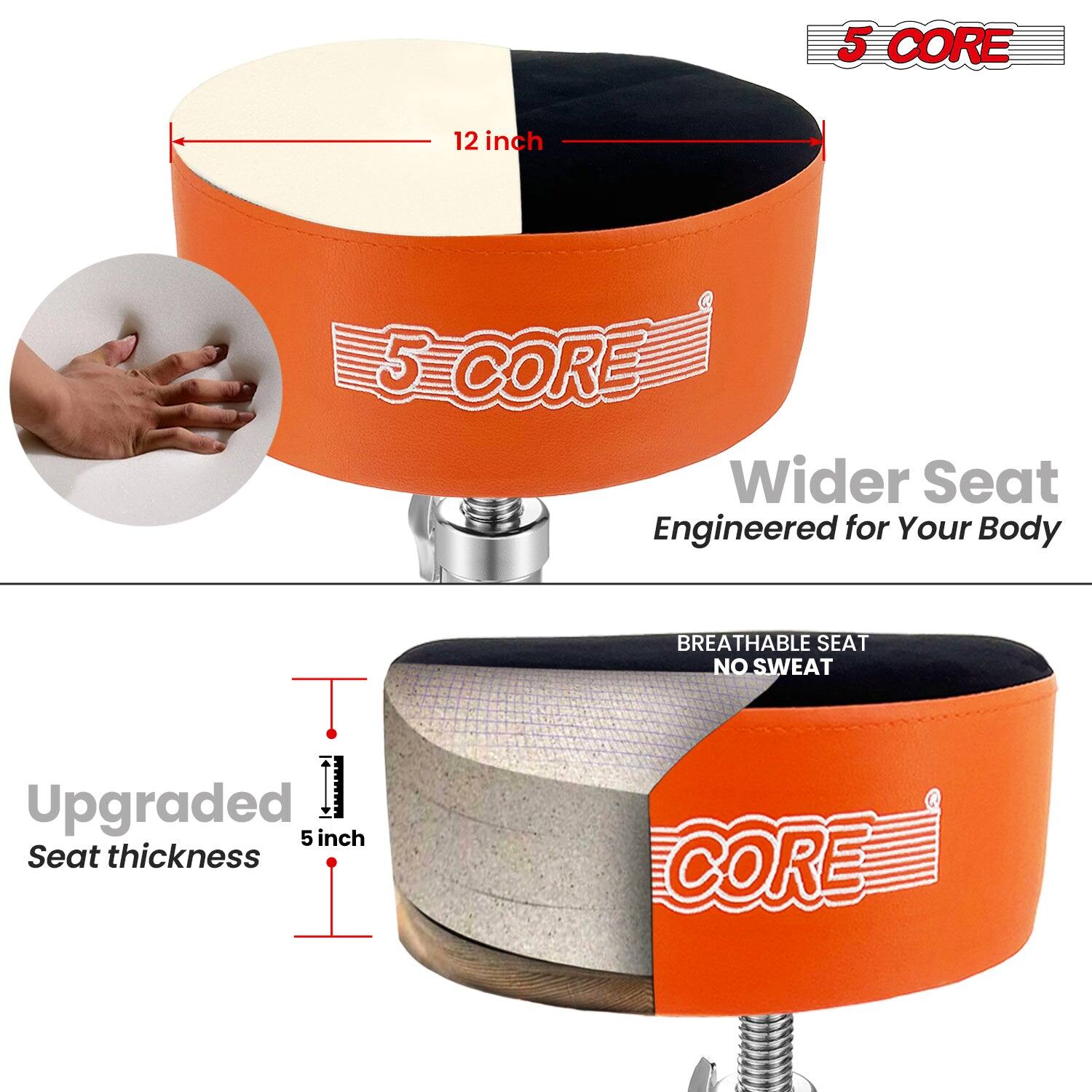 5 CORE

12 inch

Wider Seat
Engineered for Your Body

Upgraded Seat thickness
5 inch

BREATHABLE SEAT
NO SWEAT