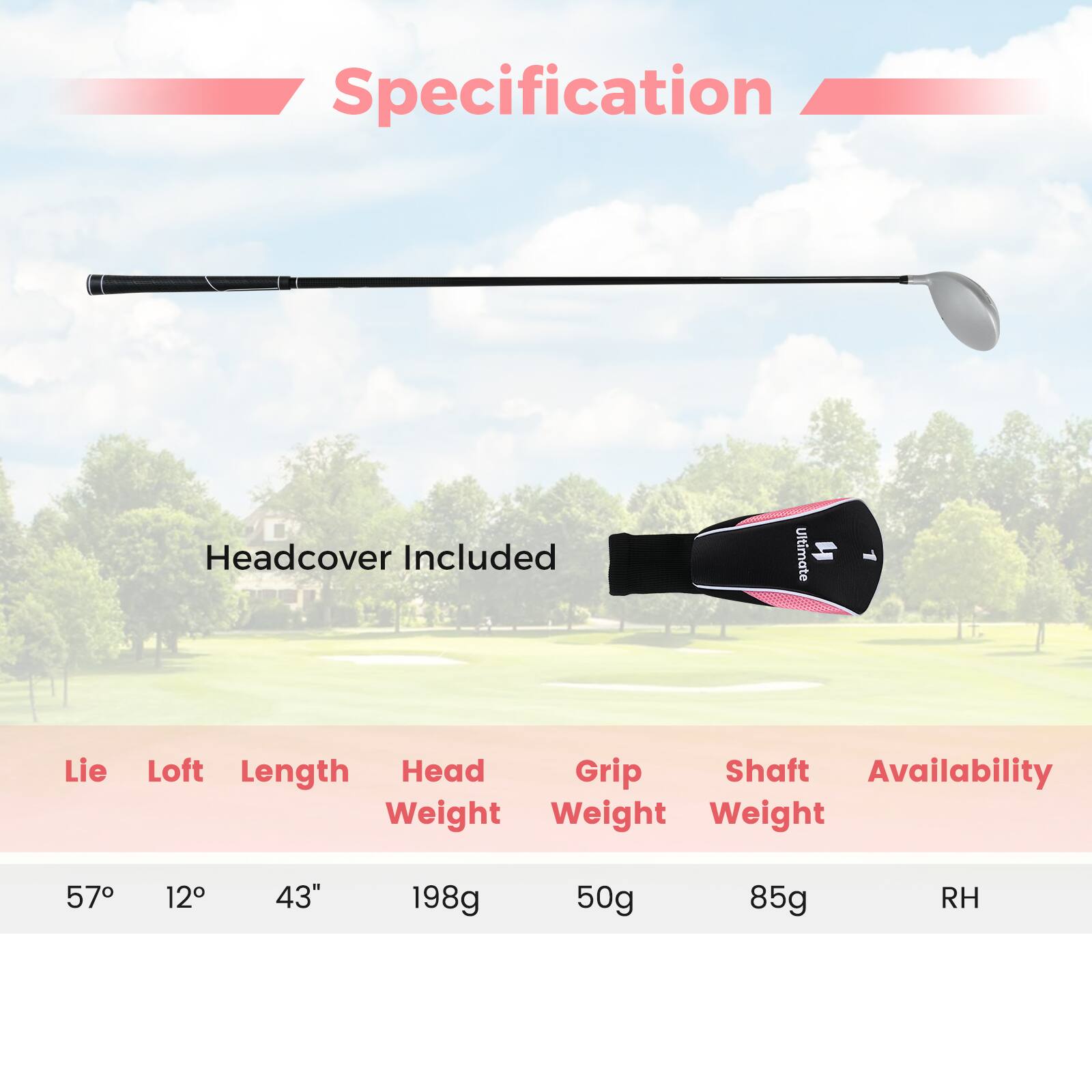 Specification  
Headcover Included  

Lie: 57°  
Loft: 12°  
Length: 43"  
Head Weight: 198g  
Grip Weight: 50g  
Shaft Weight: 85g  
Availability: RH