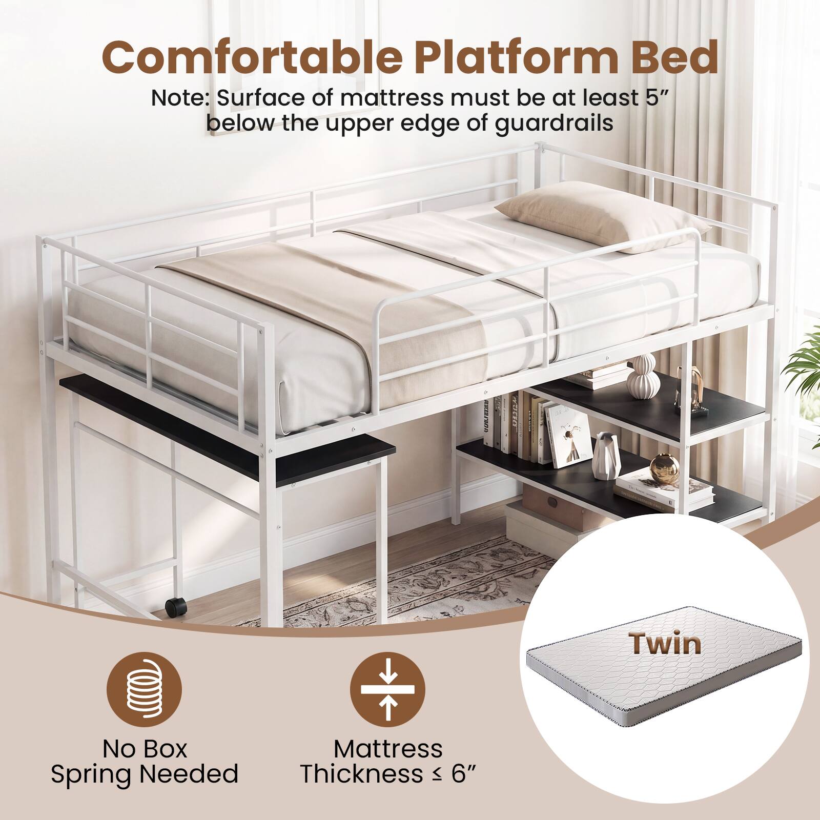 Comfortable Platform Bed

Note: Surface of mattress must be at least 5" below the upper edge of guardrails

Twin

No Box Spring Needed

Mattress Thickness ≤ 6"