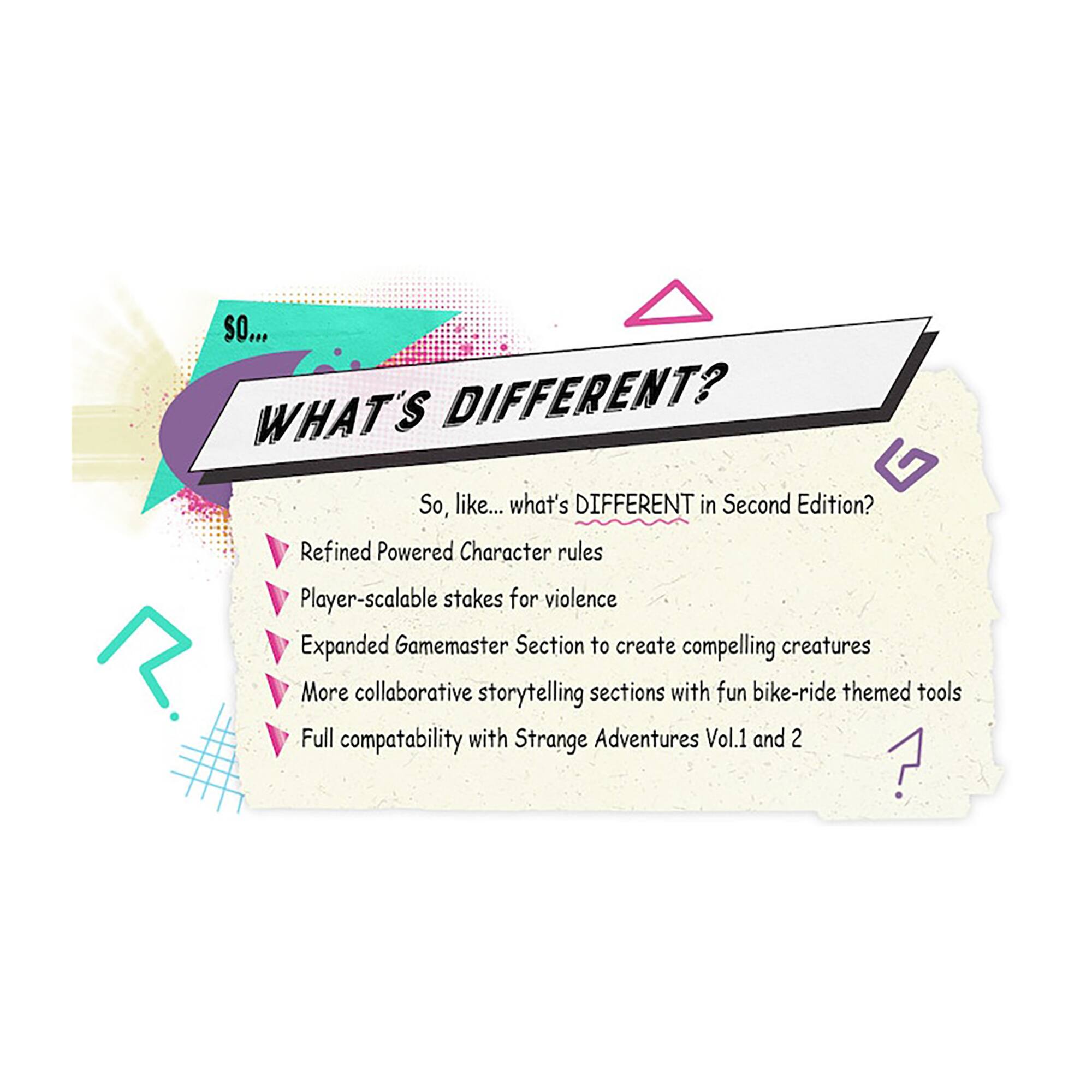 So, what's different in Second Edition?  
- Refined Powered Character rules  
- Player-scalable stakes for violence  
- Expanded Gamemaster Section to create compelling creatures  
- More collaborative storytelling sections with fun bike-ride themed tools  
- Full compatibility with Strange Adventures Vol.1 and 2