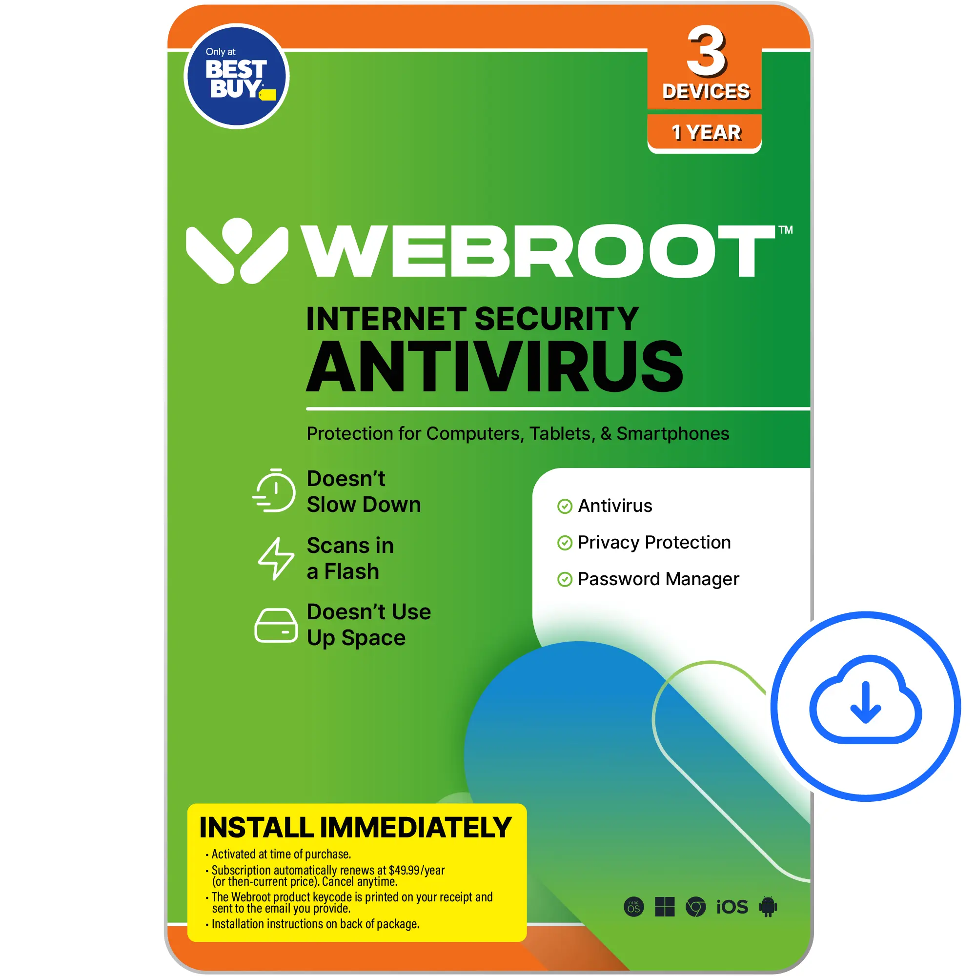 Webroot Internet Security Antivirus - 3 Devices, 1 Year - Protection for Computers, Tablets, & Smartphones - Doesn't Slow Down Antivirus Scans in a Flash - Doesn't Use Up Space - Privacy Protection - Password Manager - Install Immediately - Activated at time of purchase. Subscription automatically renews at $49.99/year (then-current price). Cancel anytime. The Webroot product keycode is printed on your receipt and sent to the email you provide. Installation instructions on back of package. iOS.