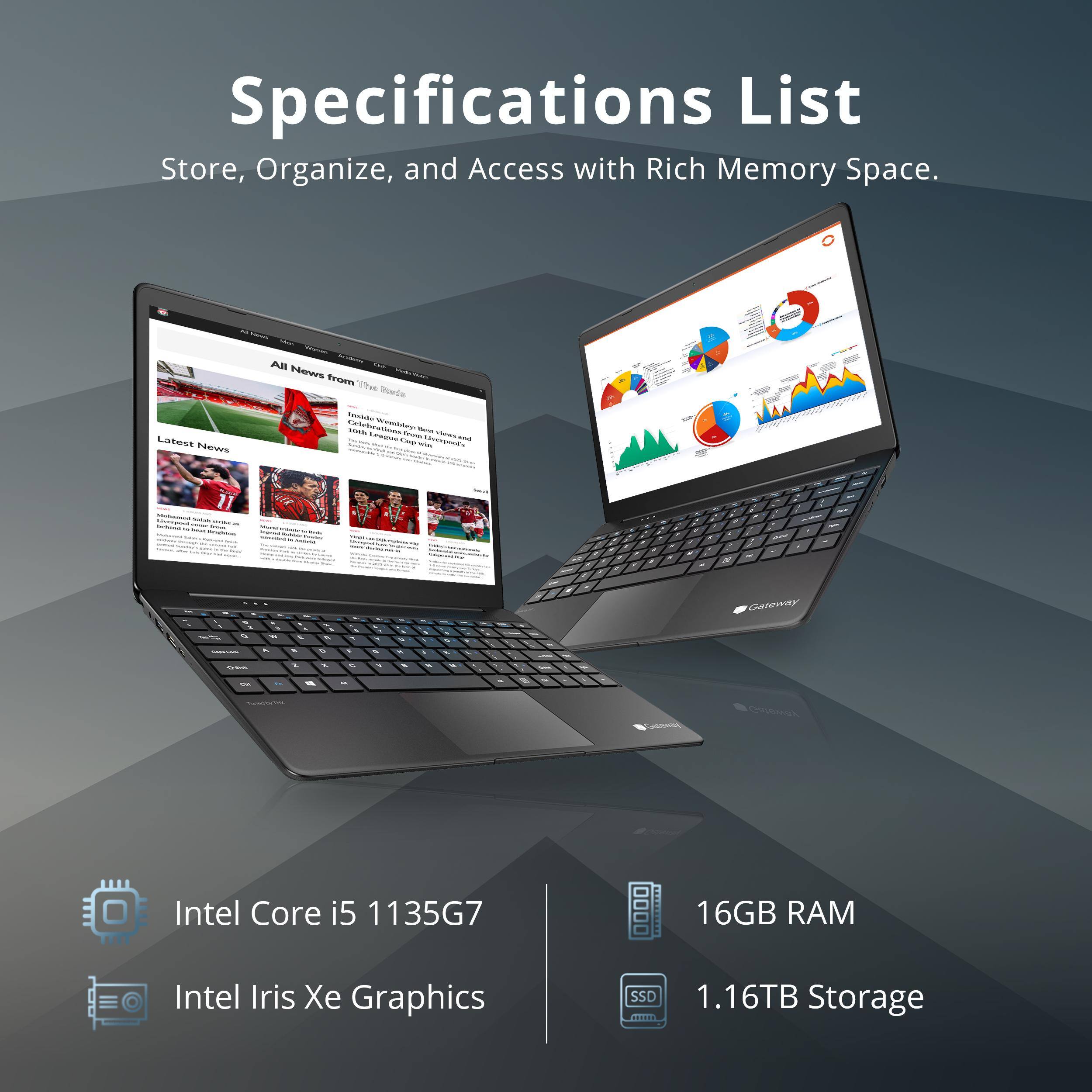 Specifications List  
Store, Organize, and Access with Rich Memory Space.

- Intel Core i5 1135G7
- Intel Iris Xe Graphics
- 16GB RAM
- 1.16TB Storage