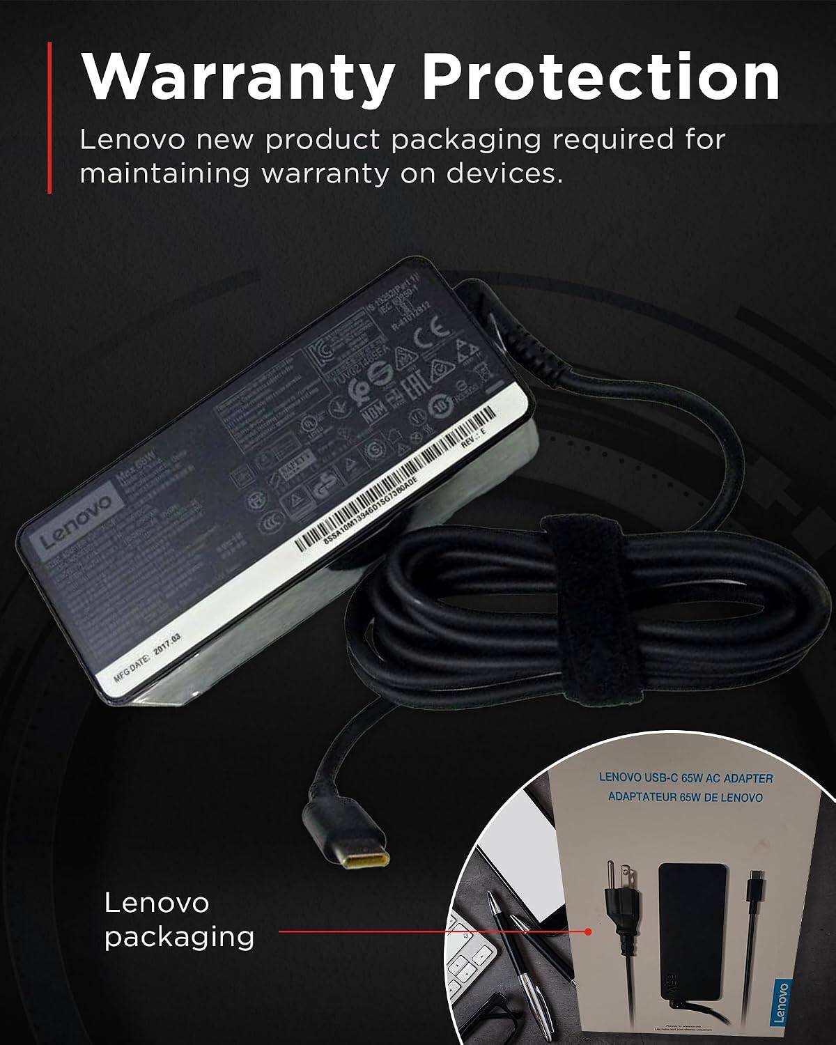 Warranty Protection  
Lenovo new product packaging required for maintaining warranty on devices.

Lenovo  
0950-1 R-41012912 CE TUV02 EAC 10 Raddas NOM REV.: E JOCADE ESSA  
2017.03 MFG DATE:  

LENOVO USB-C 65W AC ADAPTER ADAPTATEUR 65W DE LENOVO  

Lenovo packaging  
MS9  

Lenovo