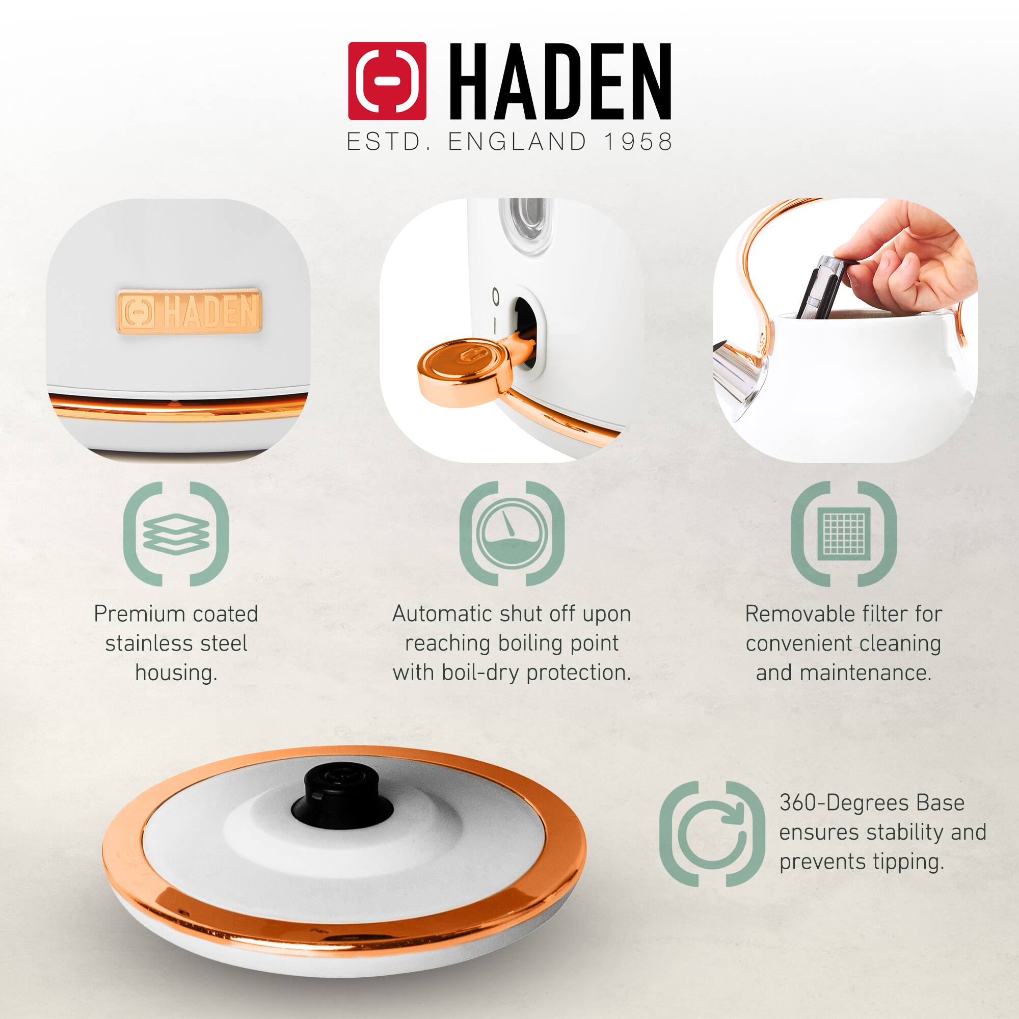 HADEN  
ESTD. ENGLAND 1958  

- Premium coated stainless steel housing.  
- Automatic shut off upon reaching boiling point with boil-dry protection.  
- Removable filter for convenient cleaning and maintenance.  
- 360-Degrees Base ensures stability and prevents tipping.