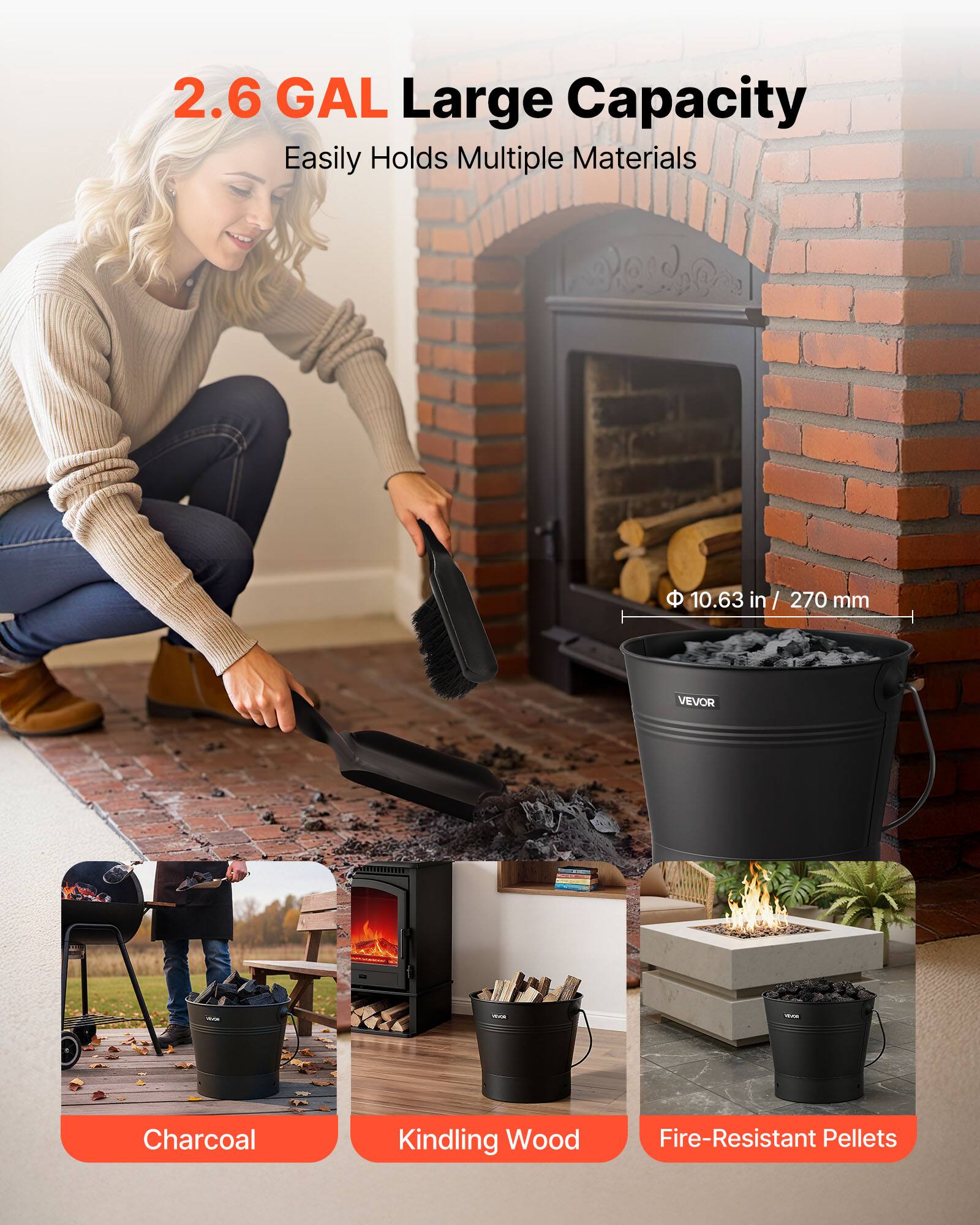 2.6 GAL Large Capacity  
Easily Holds Multiple Materials  

Φ 10.63 in / 270 mm  

Charcoal  
Kindling Wood  
Fire-Resistant Pellets