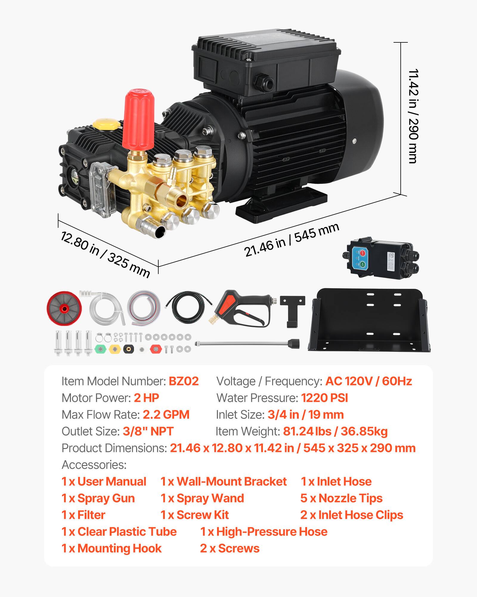 11.42 in / 290 mm  
12.80 in / 325 mm  
21.46 in / 545 mm  

Item Model Number: BZO2  
Voltage / Frequency: AC 120V / 60Hz  
Motor Power: 2 HP  
Water Pressure: 1220 PSI  
Max Flow Rate: 2.2 GPM  
Inlet Size: 3/4 in / 19 mm  
Outlet Size: 3/8" NPT  
Item Weight: 81.24 lbs / 36.85 kg  
Product Dimensions: 21.46 x 12.80 x 11.42 in / 545 x 325 x 290 mm  

Accessories:  
1 x User Manual  
1 x Wall-Mount Bracket  
1 x Inlet Hose  
1 x Spray Gun  
1 x Spray Wand  
5 x Nozzle Tips  
1 x Filter  
1 x Screw Kit  
2 x Inlet Hose Clips  
1 x Clear Plastic Tube  
1 x High-Pressure Hose  
1 x Mounting Hook  
2 x Screws