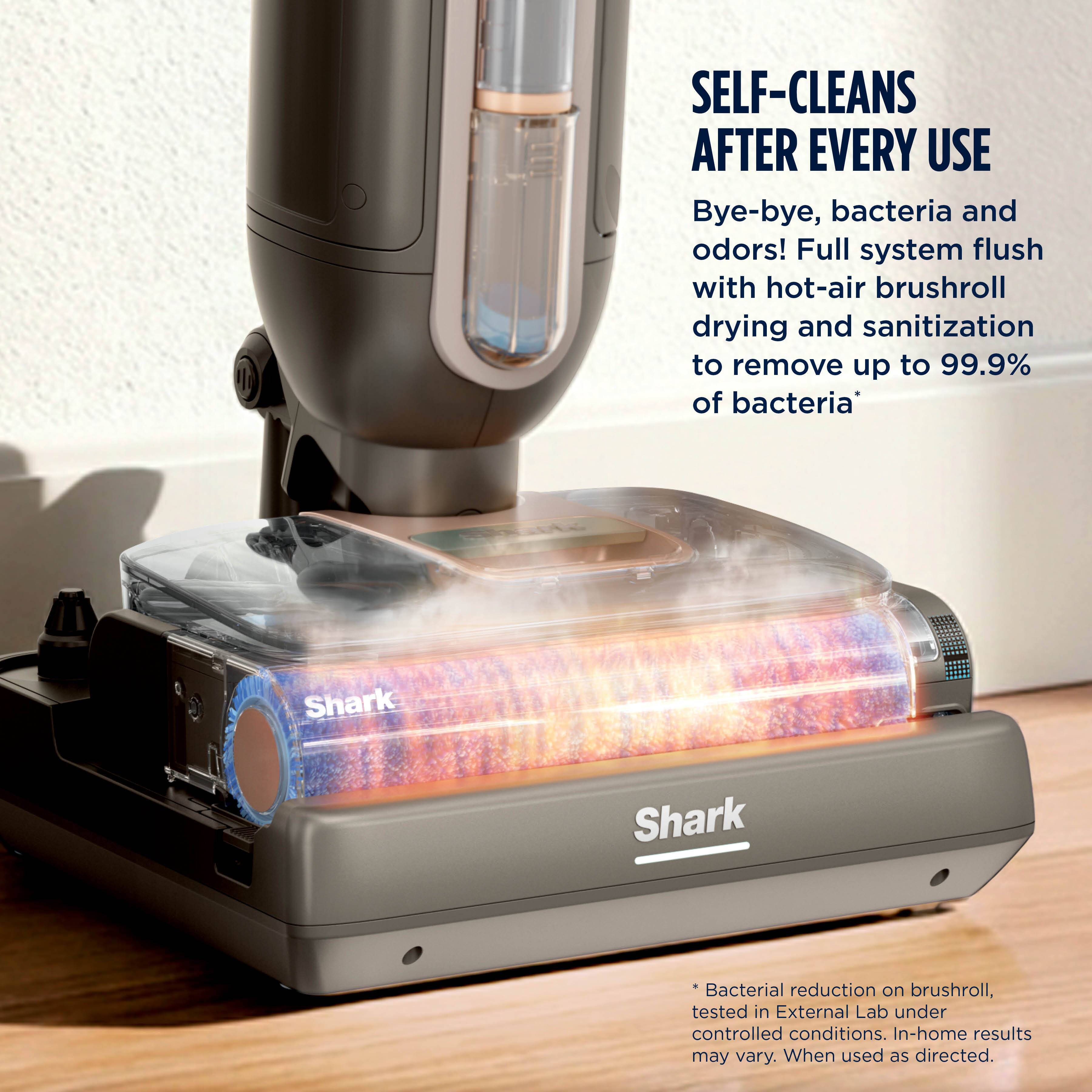 SELF-CLEANS AFTER EVERY USE  
Bye-bye, bacteria and odors! Full system flush with hot-air brushroll drying and sanitization to remove up to 99.9% of bacteria*  
Shark  
Shark  
*Bacterial reduction on brushroll, tested in External Lab under controlled conditions. In-home results may vary. When used as directed.
