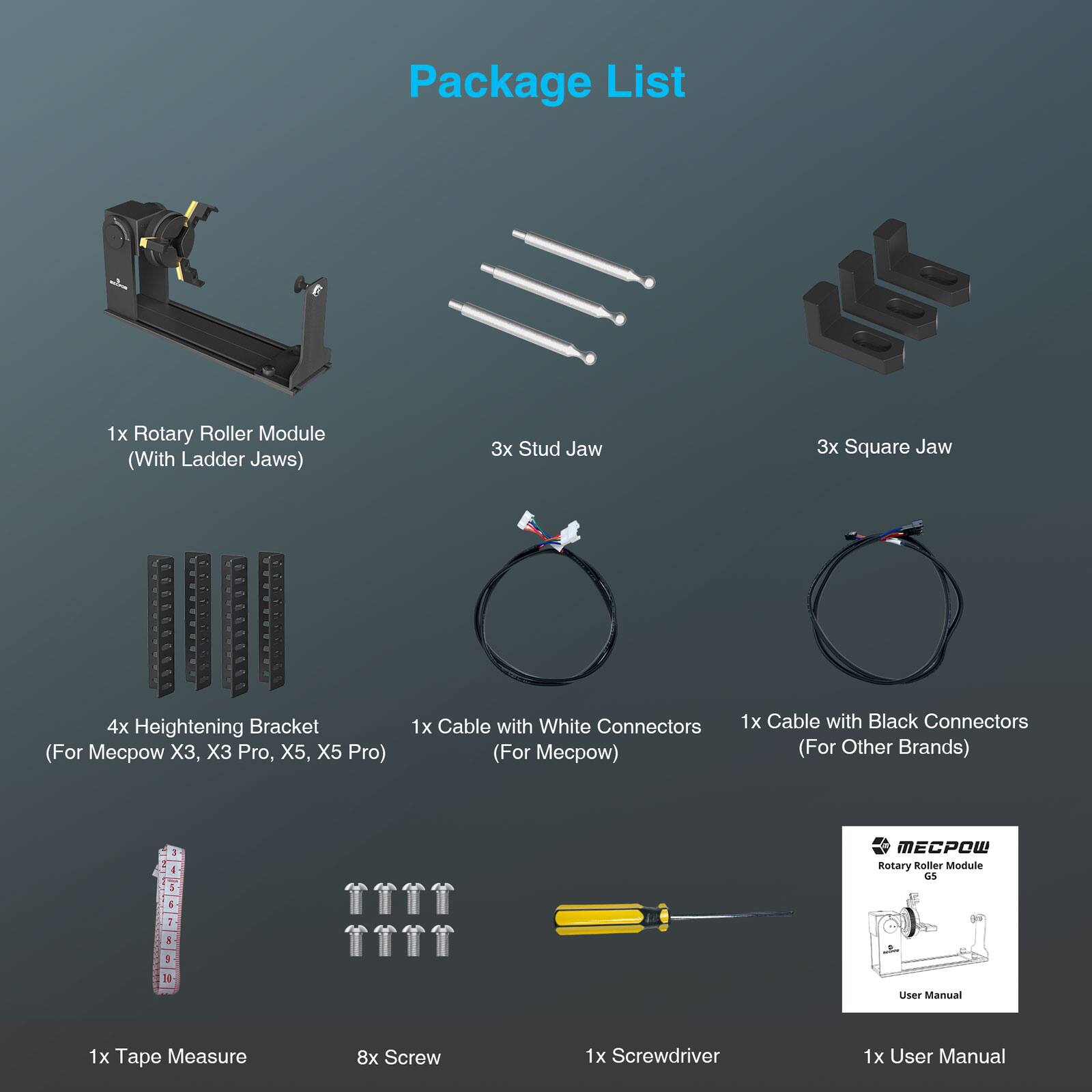 Package List

1x Rotary Roller Module (With Ladder Jaws)

3x Stud Jaw

3x Square Jaw

4x Heightening Bracket (For Mecow X3, X3 Pro, X5, X5 Pro)

1x Cable with White Connectors (For Mecow)

1x Cable with Black Connectors (For Other Brands)

1x Tape Measure

8x Screw

1x Screwdriver

1x User Manual