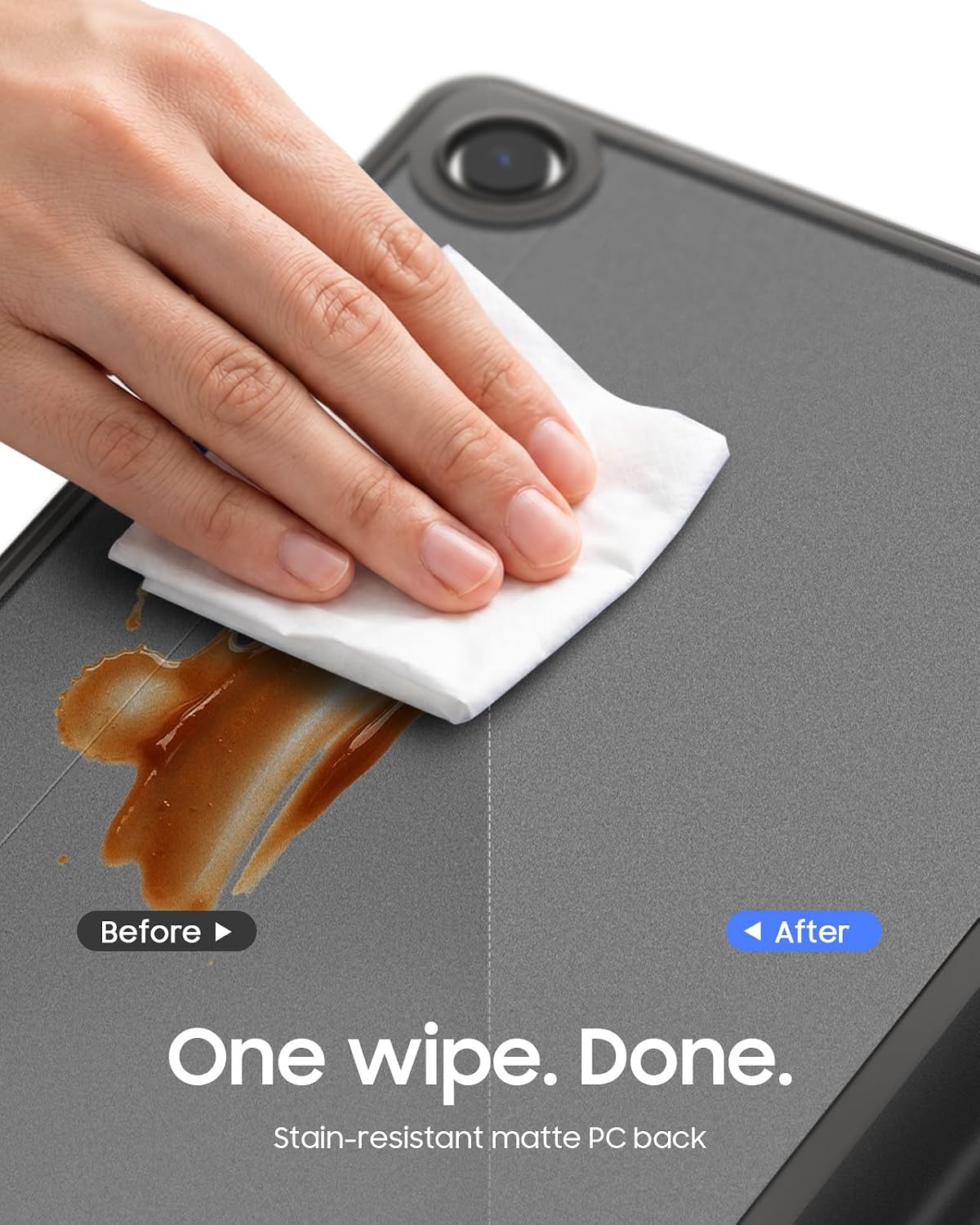 Before
After
One wipe. Done.
Stain-resistant matte PC back
