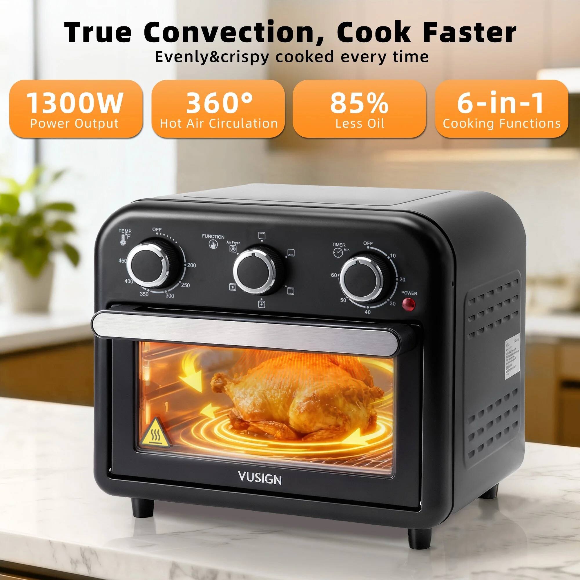 True Convection, Cook Faster  
Evenly & crispy cooked every time  

1300W Power Output  
360° Hot Air Circulation  
85% Less Oil  
6-in-1 Cooking Functions  

TEMP  
450  
OFF  
FUNCTION  
200  
TIMER  
OFF  
16  
400  
350  
300  
250  
50  
40  
20  
POWER  
30  

VUSIGN