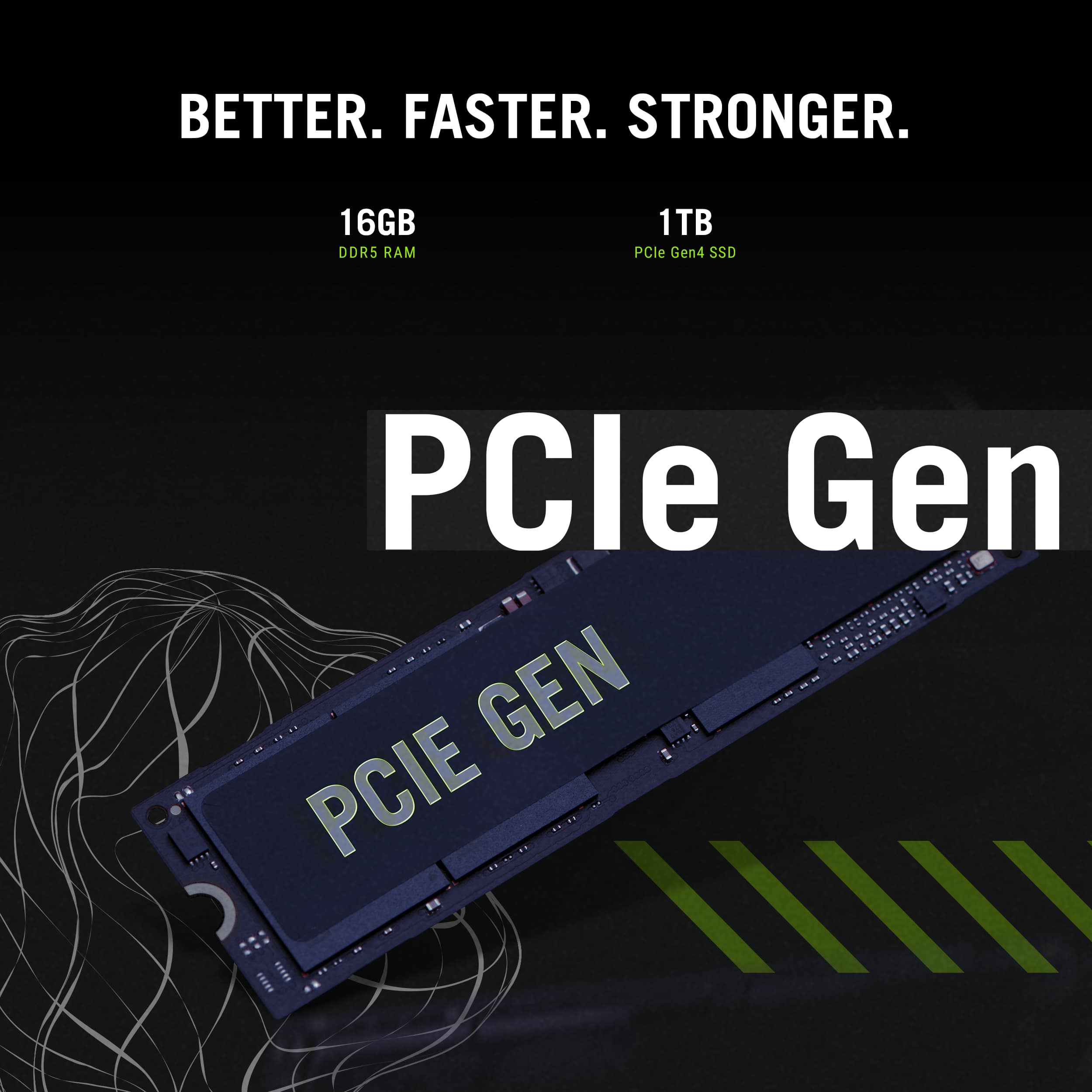 BETTER. FASTER. STRONGER. 16GB DDR5 RAM 1TB PCIe Gen4 SSD PCIe Gen4 SSD. GEN PCIE