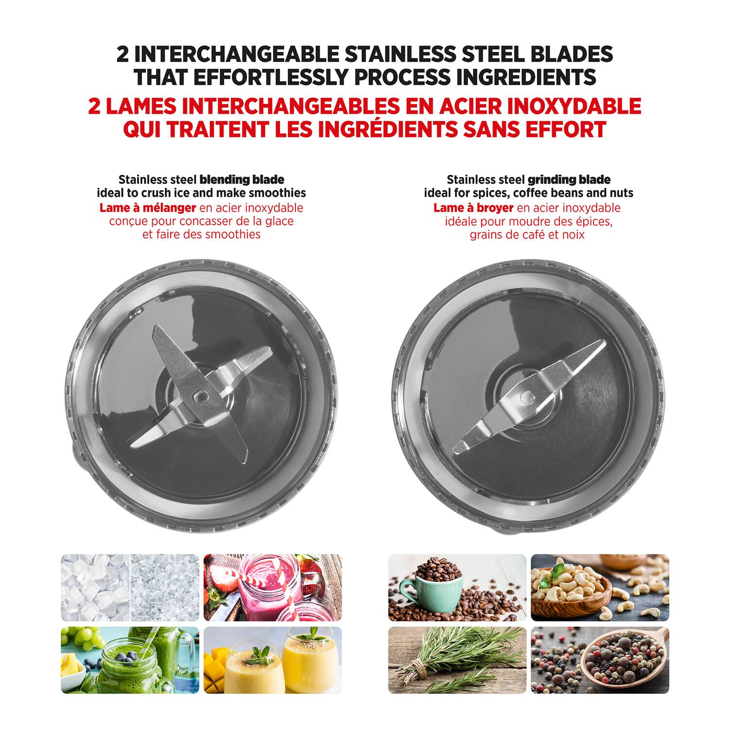 2 INTERCHANGEABLE STAINLESS STEEL BLADES THAT EFFORTLESSLY PROCESS INGREDIENTS  
2 LAMES INTERCHANGEABLES EN ACIER INOXYDABLE QUI TRAITENT LES INGRÉDIENTS SANS EFFORT  

Stainless steel blending blade ideal to crush ice and make smoothies  
Lame à mélanger en acier inoxydable conçue pour concasser de la glace et faire des smoothies  

Stainless steel grinding blade ideal for spices, coffee beans and nuts  
Lame à broyer en acier inoxydable idéale pour moudre des épices, grains de café et noix