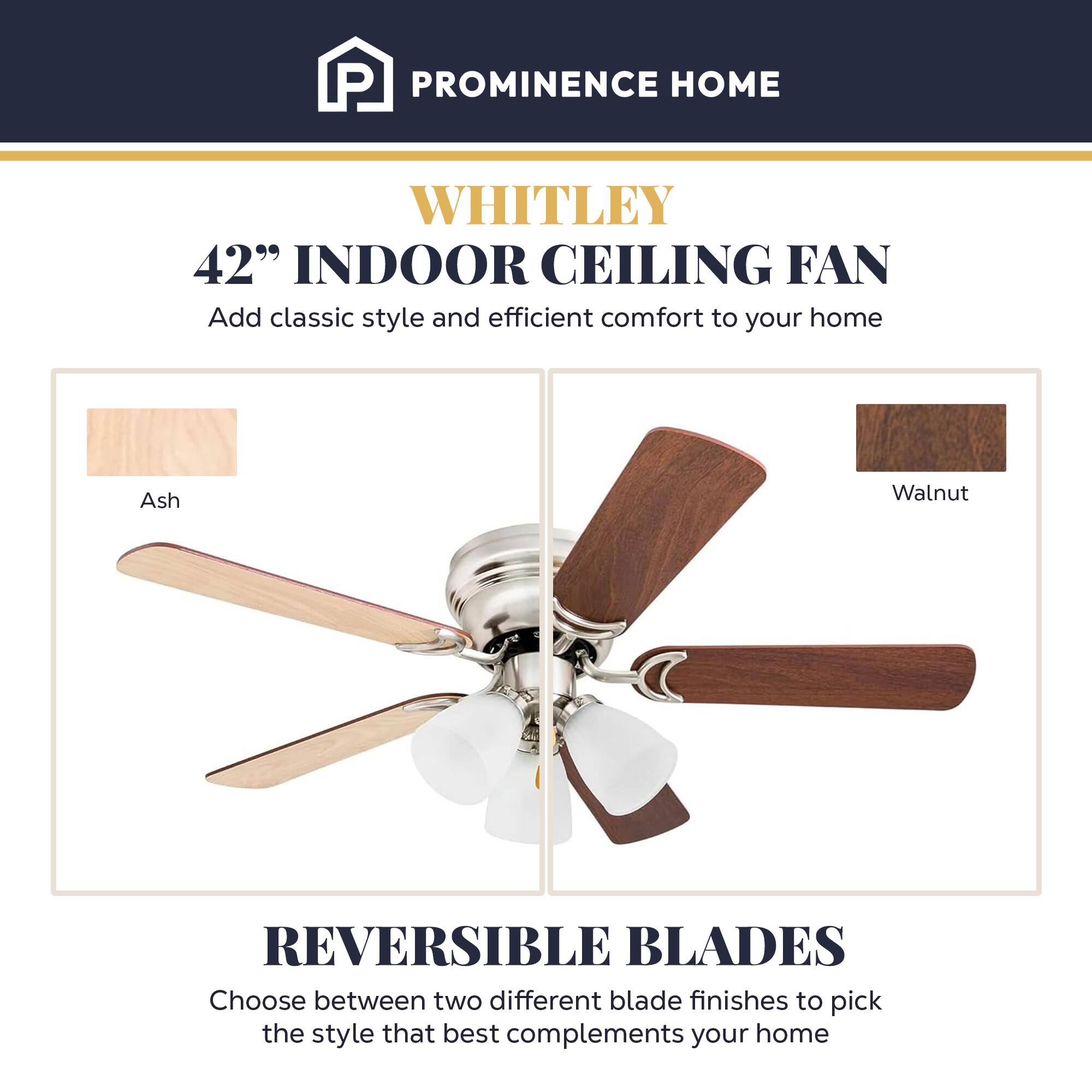 PROMINENCE HOME  
WHITLEY  
42" INDOOR CEILING FAN  
Add classic style and efficient comfort to your home  

Ash Walnut  
REVERSIBLE BLADES  
Choose between two different blade finishes to pick the style that best complements your home