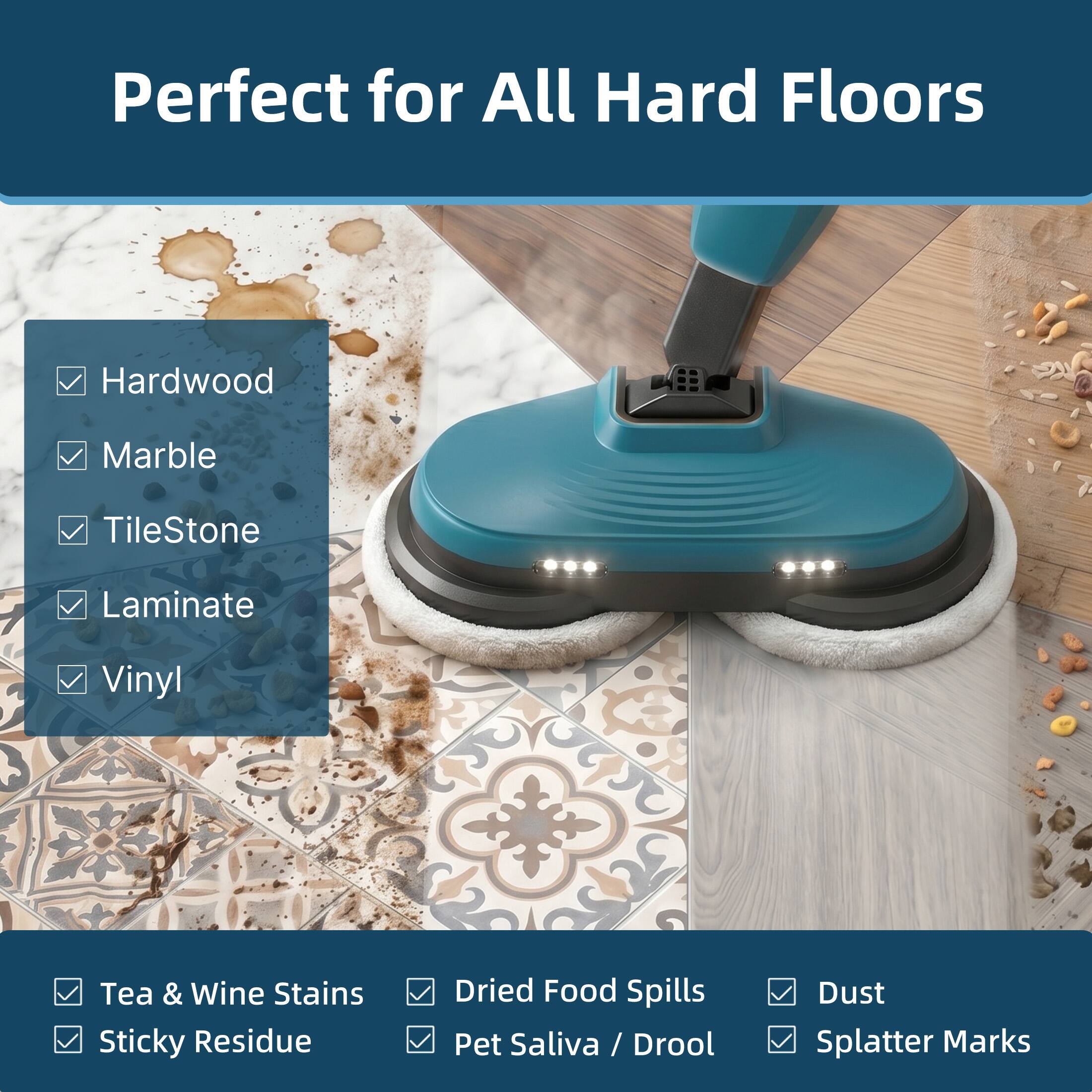 Perfect for All Hard Floors

- Hardwood
- Marble
- TileStone
- Laminate
- Vinyl

- Tea & Wine Stains
- Sticky Residue
- Dried Food Spills
- Pet Saliva / Drool
- Dust
- Splatter Marks