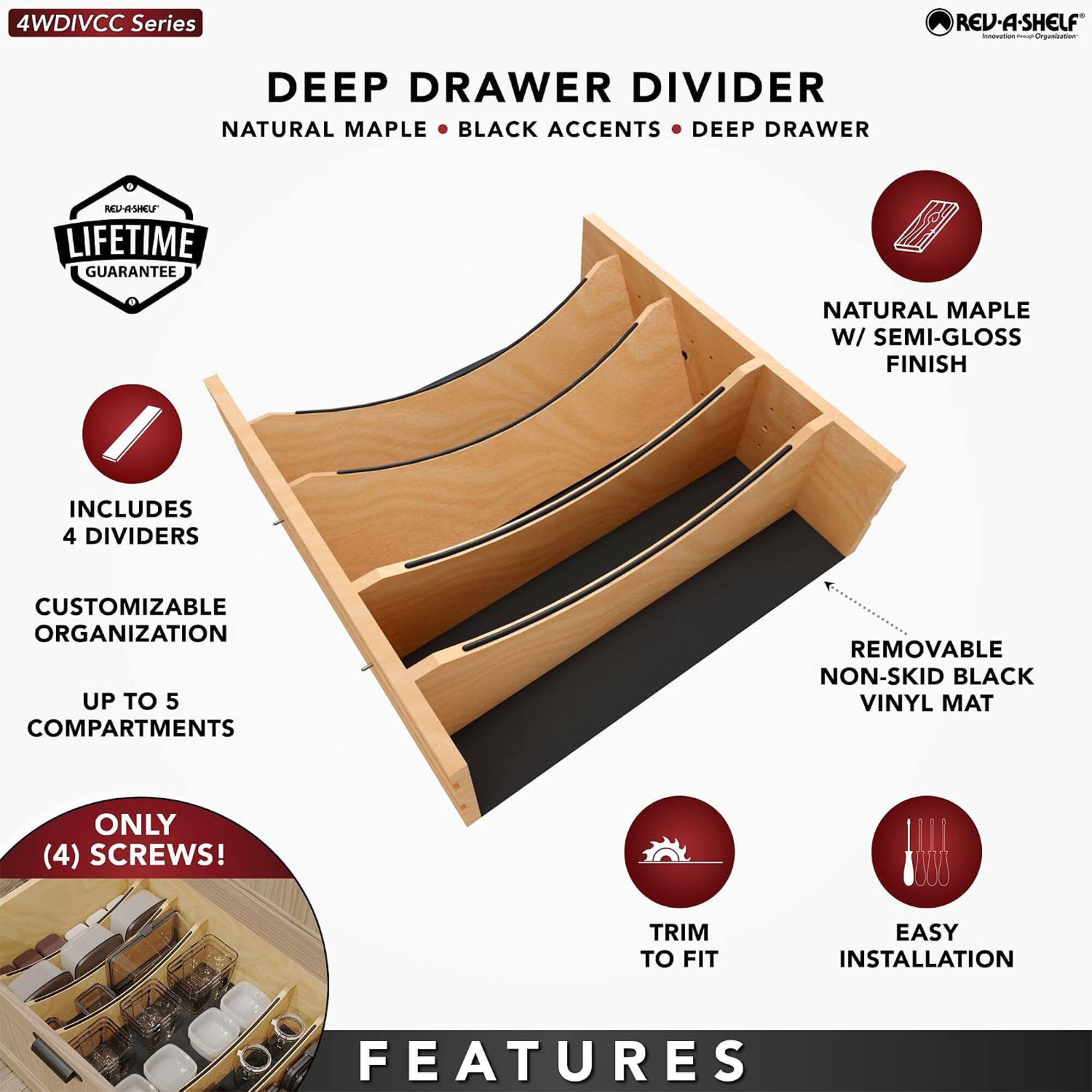 4WDIVCC Series  
DEEP DRAWER DIVIDER  
NATURAL MAPLE • BLACK ACCENTS • DEEP DRAWER  
LIFETIME GUARANTEE  
NATURAL MAPLE W/ SEMI-GLOSS FINISH  
INCLUDES 4 DIVIDERS  
CUSTOMIZABLE ORGANIZATION UP TO 5 COMPARTMENTS  
REMOVABLE NON-SKID BLACK VINYL MAT  
ONLY (4) SCREWS!  
TRIM TO FIT  
EASY INSTALLATION  
FEATURES