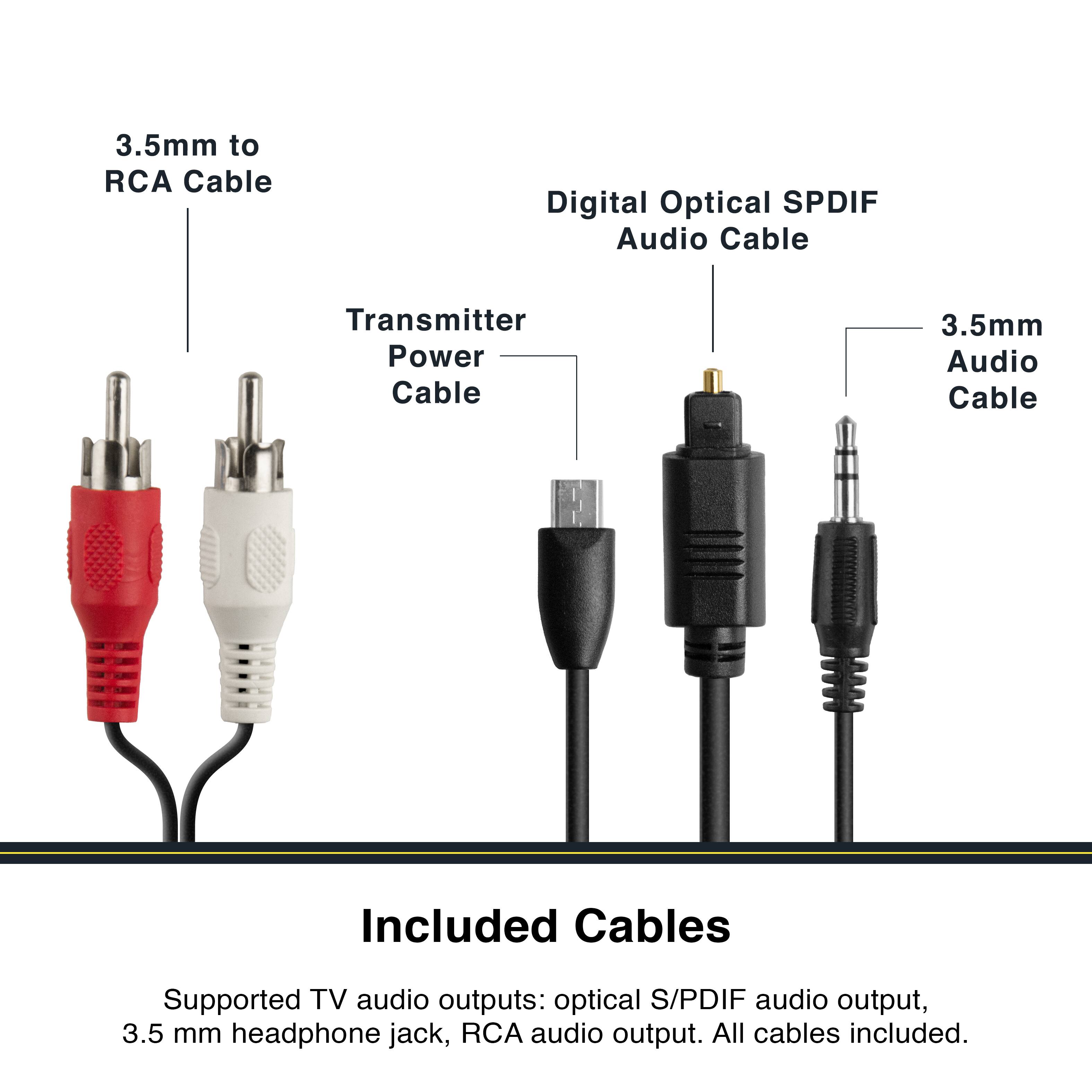 3.5mm to RCA Cable  
Digital Optical SPDIF Audio Cable  
Transmitter Power Cable  
3.5mm Audio Cable  

Included Cables  
Supported TV audio outputs: optical S/PDIF audio output, 3.5 mm headphone jack, RCA audio output. All cables included.