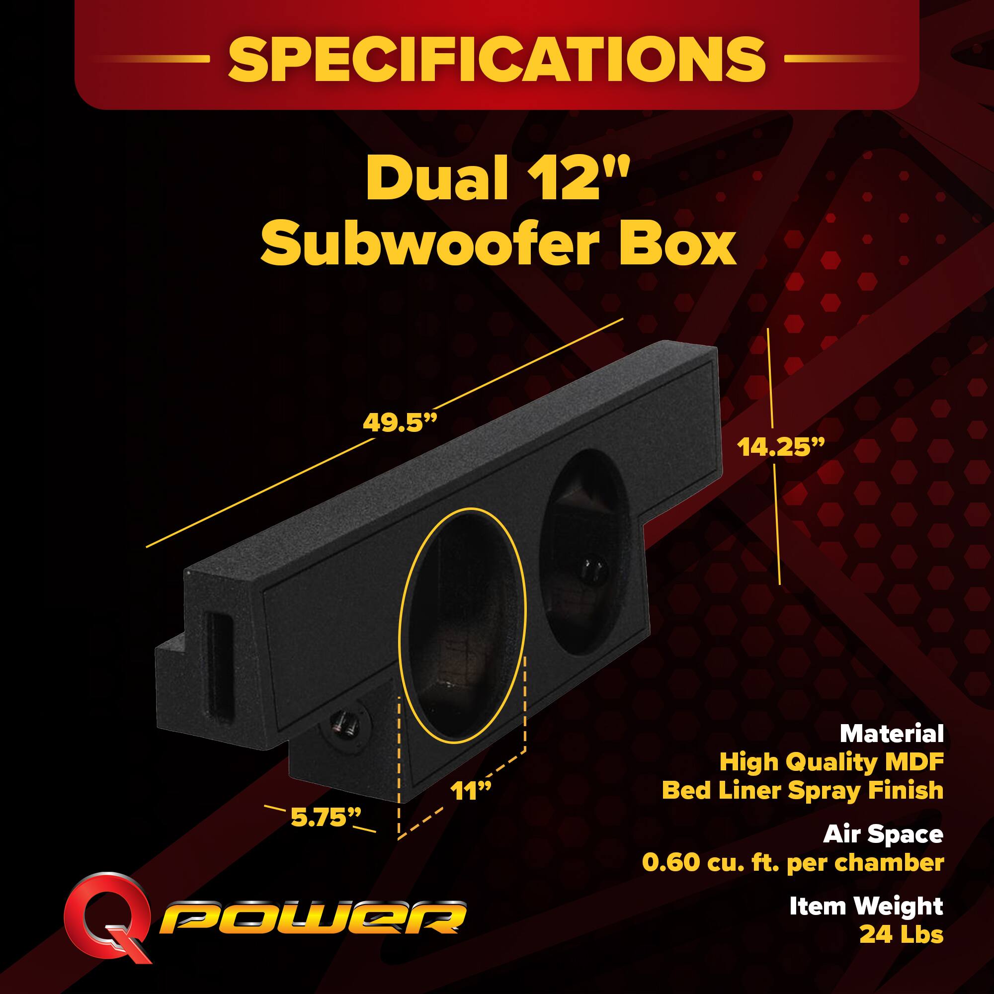 SPECIFICATIONS  
Dual 12" Subwoofer Box  
- 49.5"  
- 14.25"  
- 11"  
- 5.75"  

Material: High Quality MDF  
Bed Liner Spray Finish  
Air Space: 0.60 cu. ft. per chamber  
Item Weight: 24 Lbs
