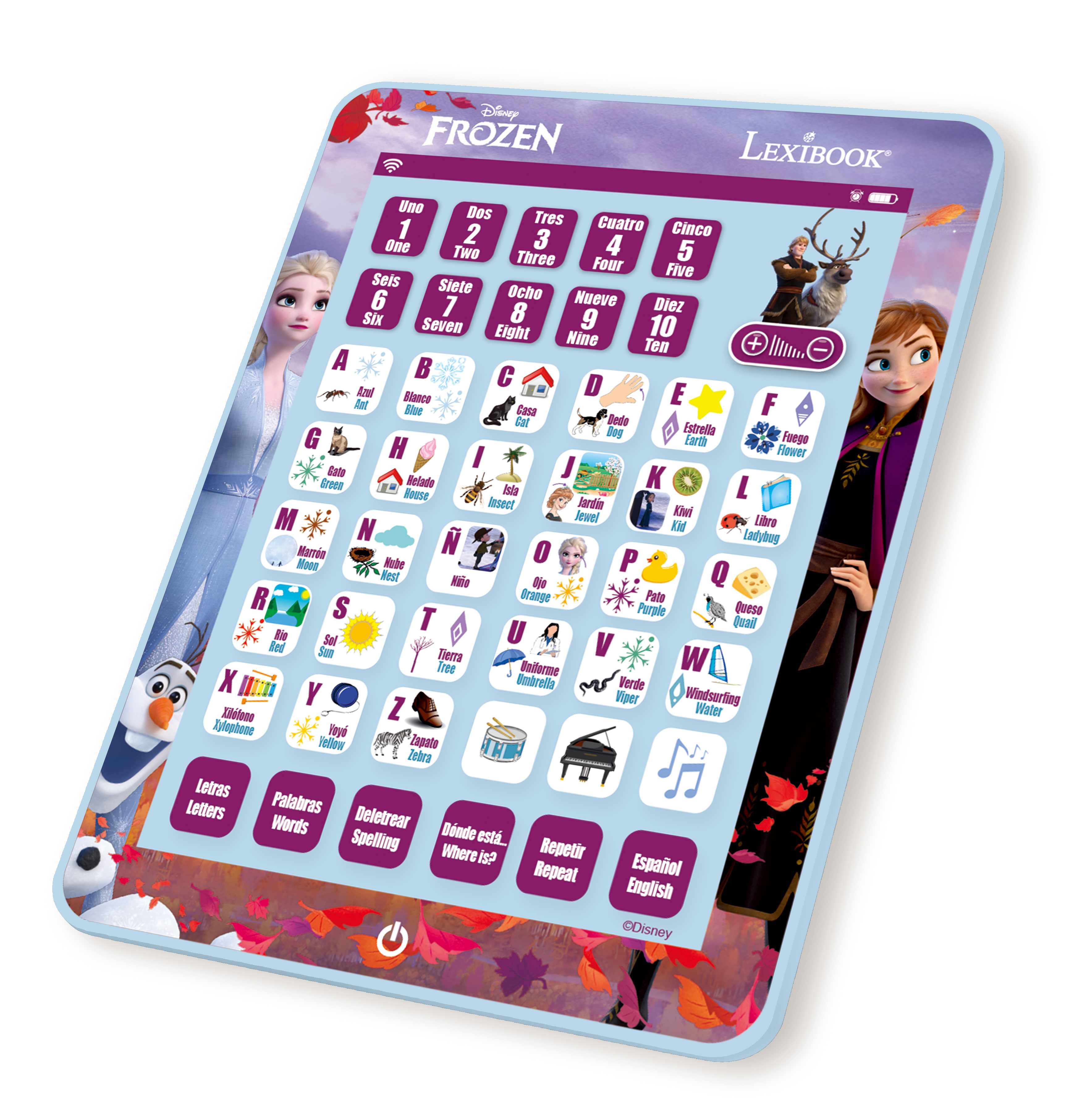 Disney FROZEN LEXIBOOK

Uno Dos Tres Cuatro Cinco Seis Siete Ocho Nueve Diez

One Two Three Four Five Six Seven Eight Nine Ten

A Ami B Blance C Casa D Dog E Estrella F Flower G Gato H House I Insect J Jardin Juego K Kid L Libro M Mariposa N Nino O Oe P Pato Q Queso R Rube S Sol T Tierra U Uno V Verde W Wiper X Xylophone Y Yelmo Z Zebra

Letras Letters Palabras Words Deletrear Spelling Dónde está Where is? Repetir Repeat Español English