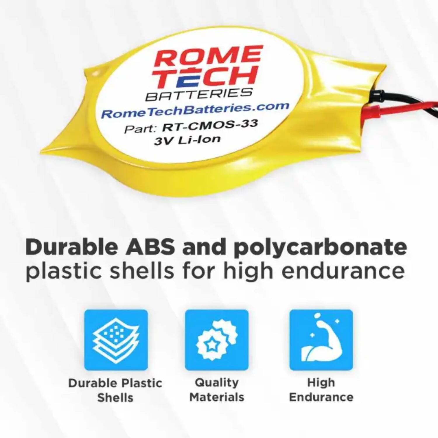 ROME TECH BATTERIES  
RomeTechBatteries.com  
Part: RT-CMOS-33  
3V Li-lon  

Durable ABS and polycarbonate plastic shells for high endurance  

- Durable Plastic Shells  
- Quality Materials  
- High Endurance