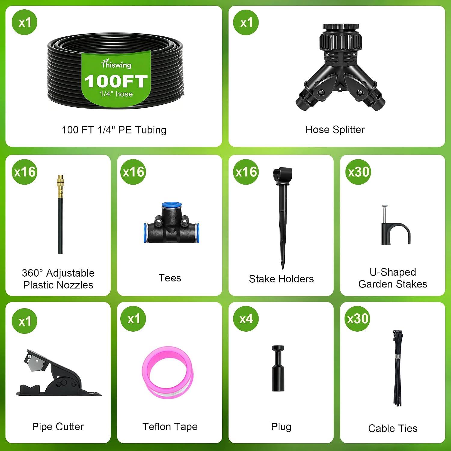 x1
Thiswing 100FT 1/4" hose
100 FT 1/4" PE Tubing
Hose Splitter
x16
360 Adjustable Plastic Nozzles
x16
Tees
x16
Stake Holders
x30
U-Shaped Garden Stakes
x1
Pipe Cutter
x1
Teflon Tape
x4
Plug
x30
Cable Ties