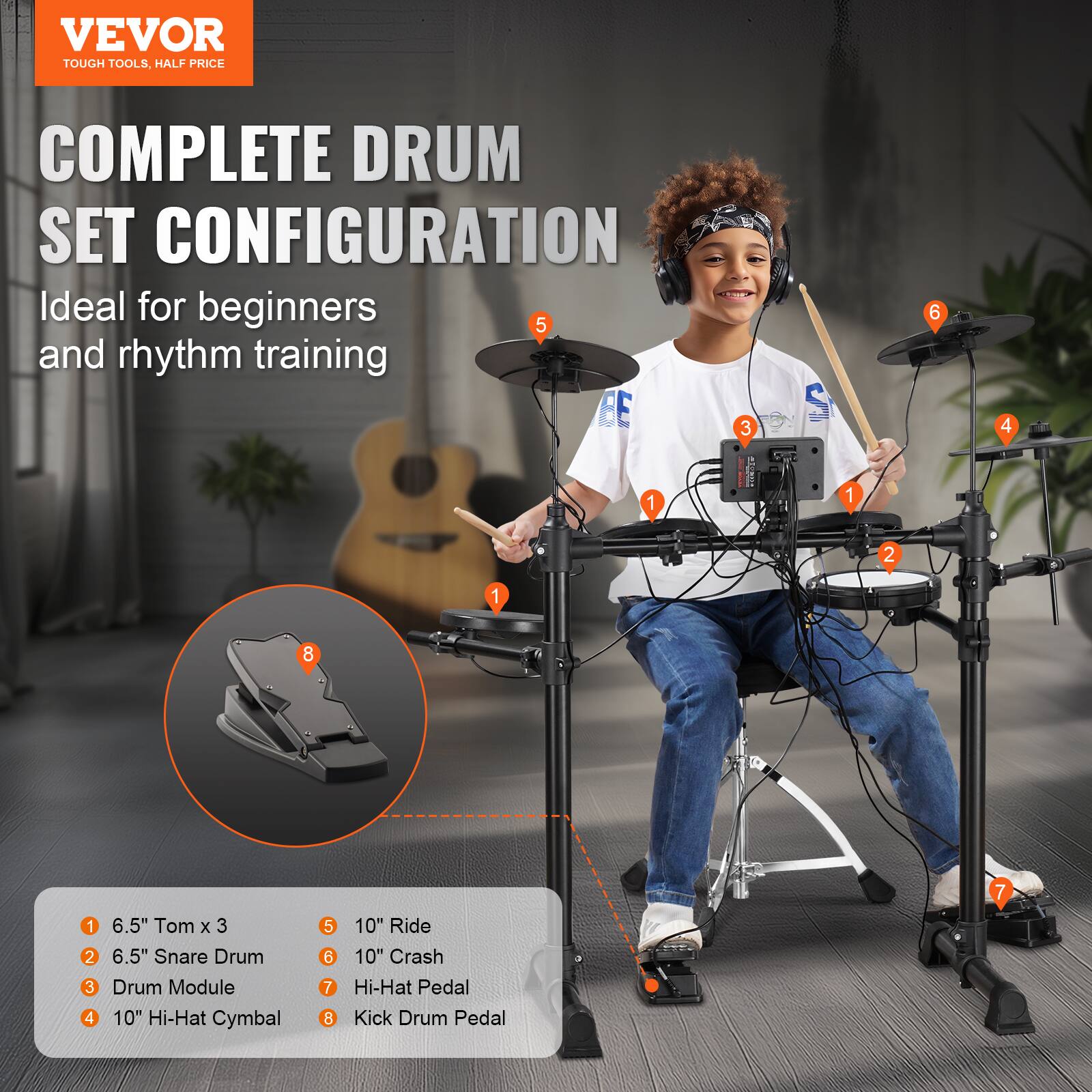 VEVOR  
TOUGH TOOLS, HALF PRICE  

COMPLETE DRUM SET CONFIGURATION  
Ideal for beginners and rhythm training  

1. 6.5" Tom x 3  
2. 6.5" Snare Drum  
3. Drum Module  
4. 10" Hi-Hat Cymbal  
5. 10" Ride  
6. 10" Crash  
7. Hi-Hat Pedal  
8. Kick Drum Pedal
