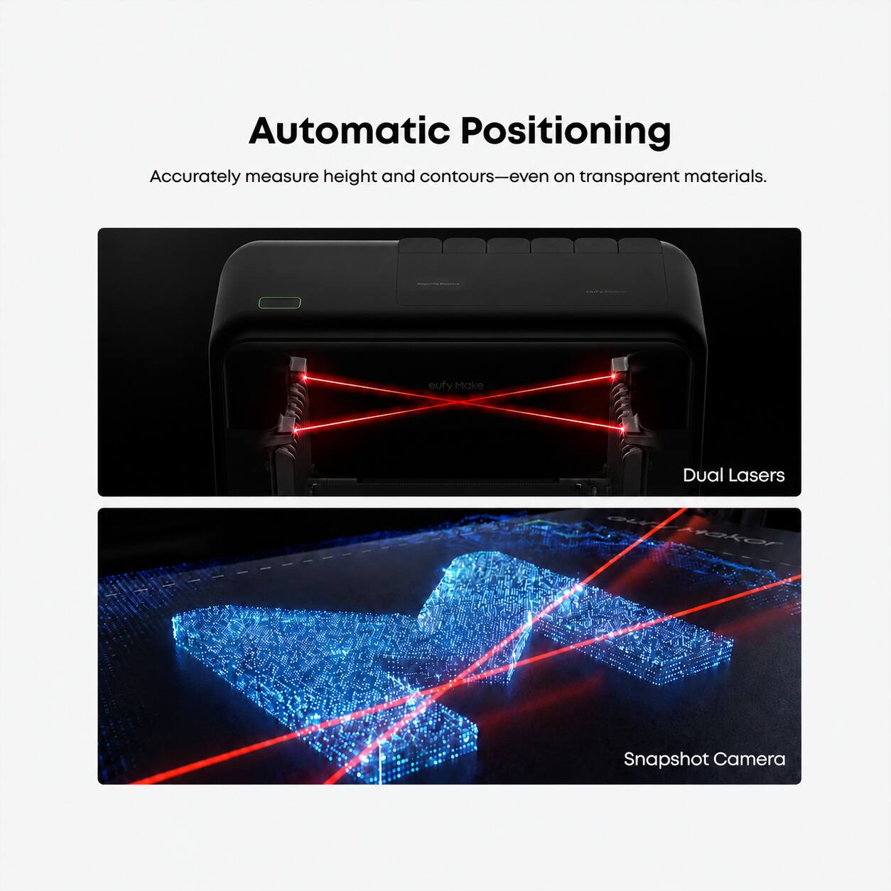 Automatic Positioning  
Accurately measure height and contours—even on transparent materials.  

eufy Make  
Dual Lasers  
Snapshot Camera