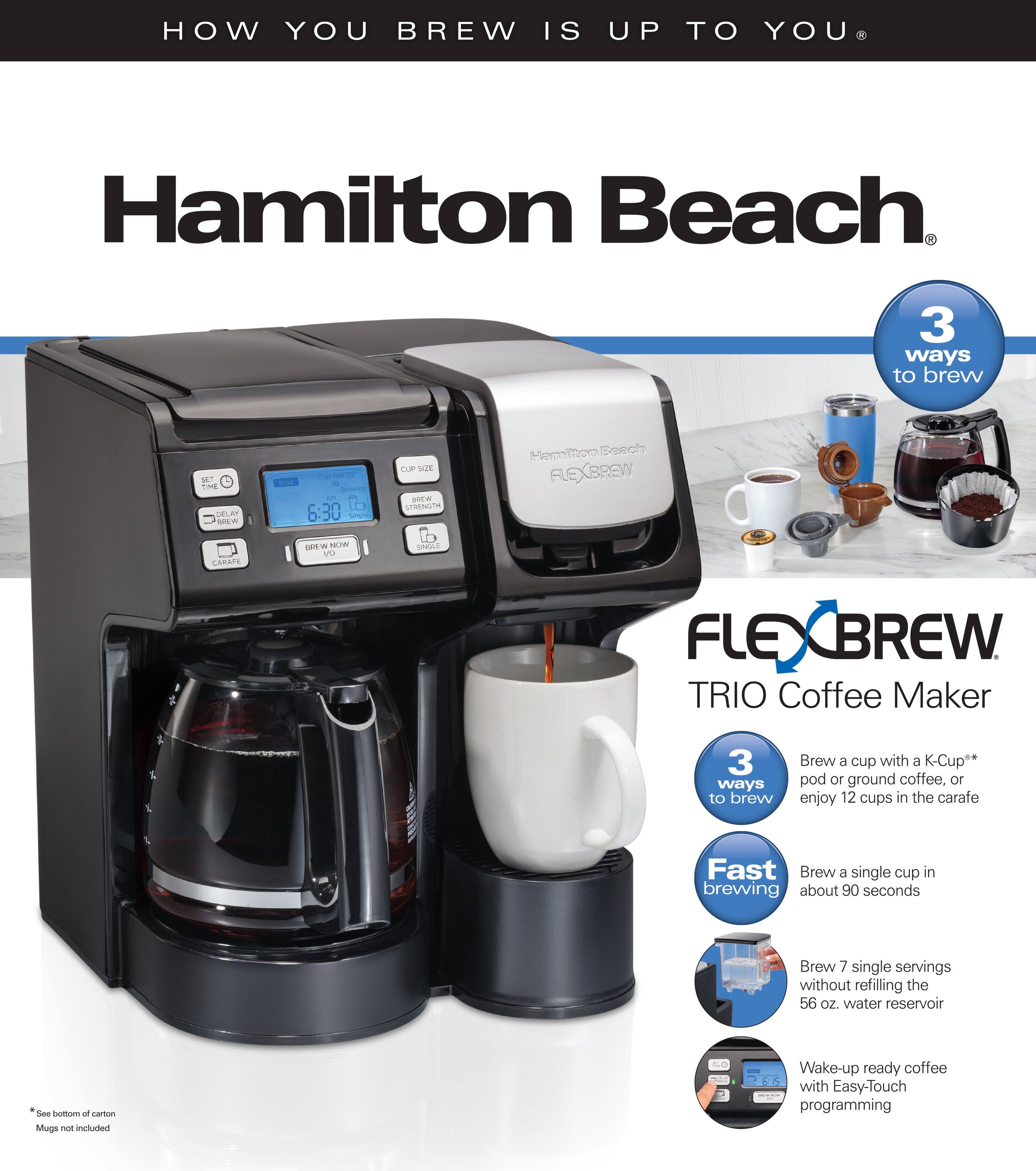 HOW YOU BREW IS UP TO YOU

Hamilton Beach

3 ways to brew

FLEXBREW TRIO Coffee Maker

3 ways to brew
- Brew a cup with a K-Cup® pod or ground coffee, or enjoy 12 cups in the carafe
- Fast brewing: Brew a single cup in about 90 seconds
- Brew 7 single servings without refilling the 56 oz. water reservoir

Wake-up ready coffee with Easy-Touch programming

*See bottom of carton
Mugs not included