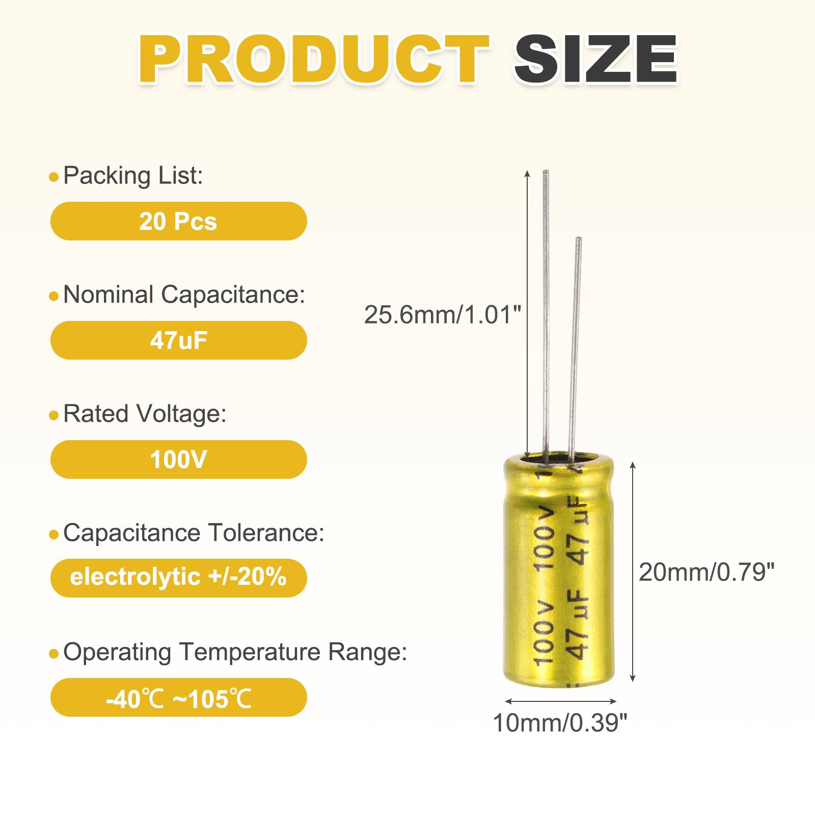 PRODUCT SIZE

Packing List: 20 Pcs

Nominal Capacitance: 25.6mm/1.01" 47uF

Rated Voltage: 100V

Capacitance Tolerance: electrolytic +/-20%

Operating Temperature Range: -40°C ~105°C

20mm/0.79" 10mm/0.39"