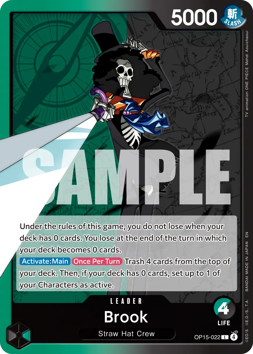 5000 SLASH  
PIECE ONE  
animation TV  
1-m SAMPLE  

Under the rules of this game, you do not lose when your deck has 0 cards. You lose at the end of the turn in which your deck becomes 0 cards.  

Activate: Main Once Per Turn Trash 4 cards from the top of deck. Then, if deck has 0 cards, set up to 1 of your Characters as active.  

BANDAI LEADER  
4 Brook  
Straw Hat Crew  
LIFE 4  
OP15-022 L