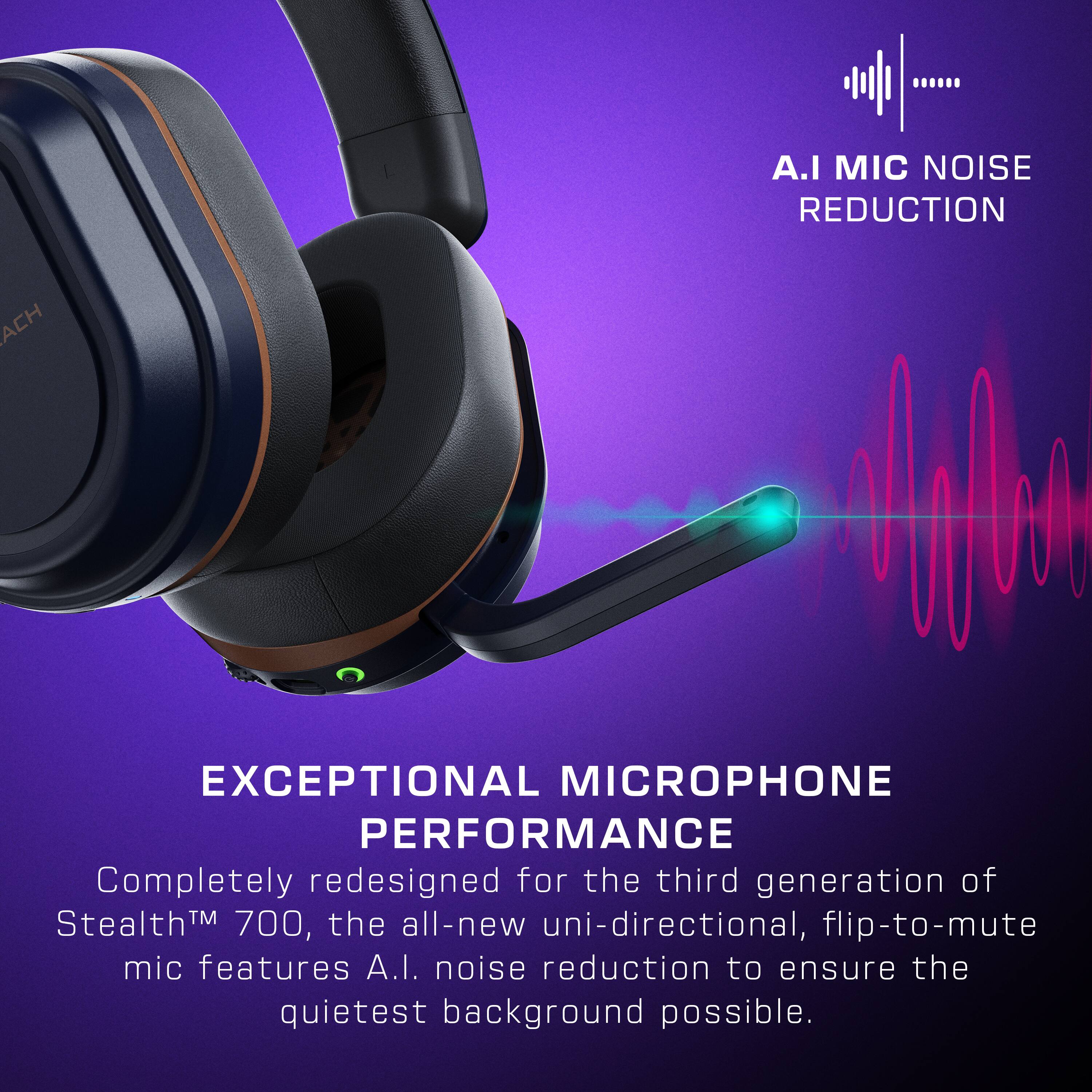 A.I. MIC NOISE REDUCTION EXCEPTIONAL MICROPHONE PERFORMANCE Completely redesigned for the third generation of StealthM 700, the all-new uni-directional, flip-to-mute mic features A.I. noise reduction to ensure the quietest background possible.