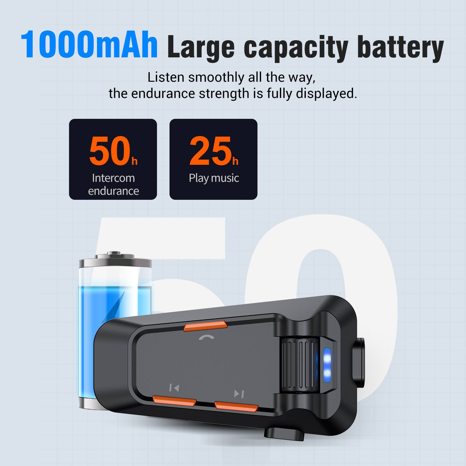1000mAh Large capacity battery  
Listen smoothly all the way, the endurance strength is fully displayed.  
50h Intercom endurance  
25h Play music