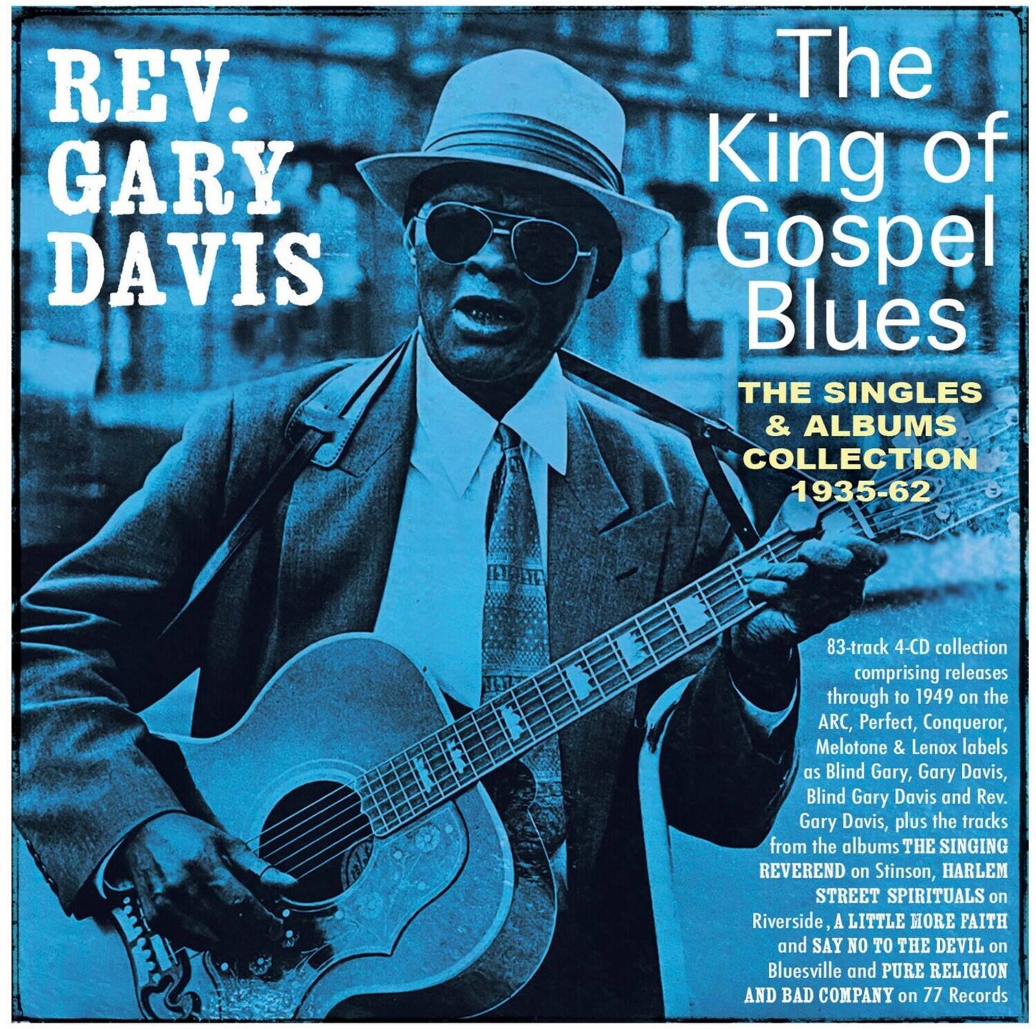 REV. GARY DAVIS  
The King of Gospel Blues  
THE SINGLES & ALBUMS COLLECTION 1935-62  

83-track 4-CD collection comprising releases through to 1949 on the ARC, Perfect, Conqueror, Melotone & Lenox labels as Blind Gary, Gary Davis, Blind Gary Davis and Rev. Gary Davis, plus the tracks from the albums THE SINGING REVEREND on Stinson, HARLEM STREET SPIRITUALS on Riverside, A LITTLE MORE FAITH and SAY NO TO THE DEVIL on Bluesville and PURE RELIGION AND BAD COMPANY on 77 Records