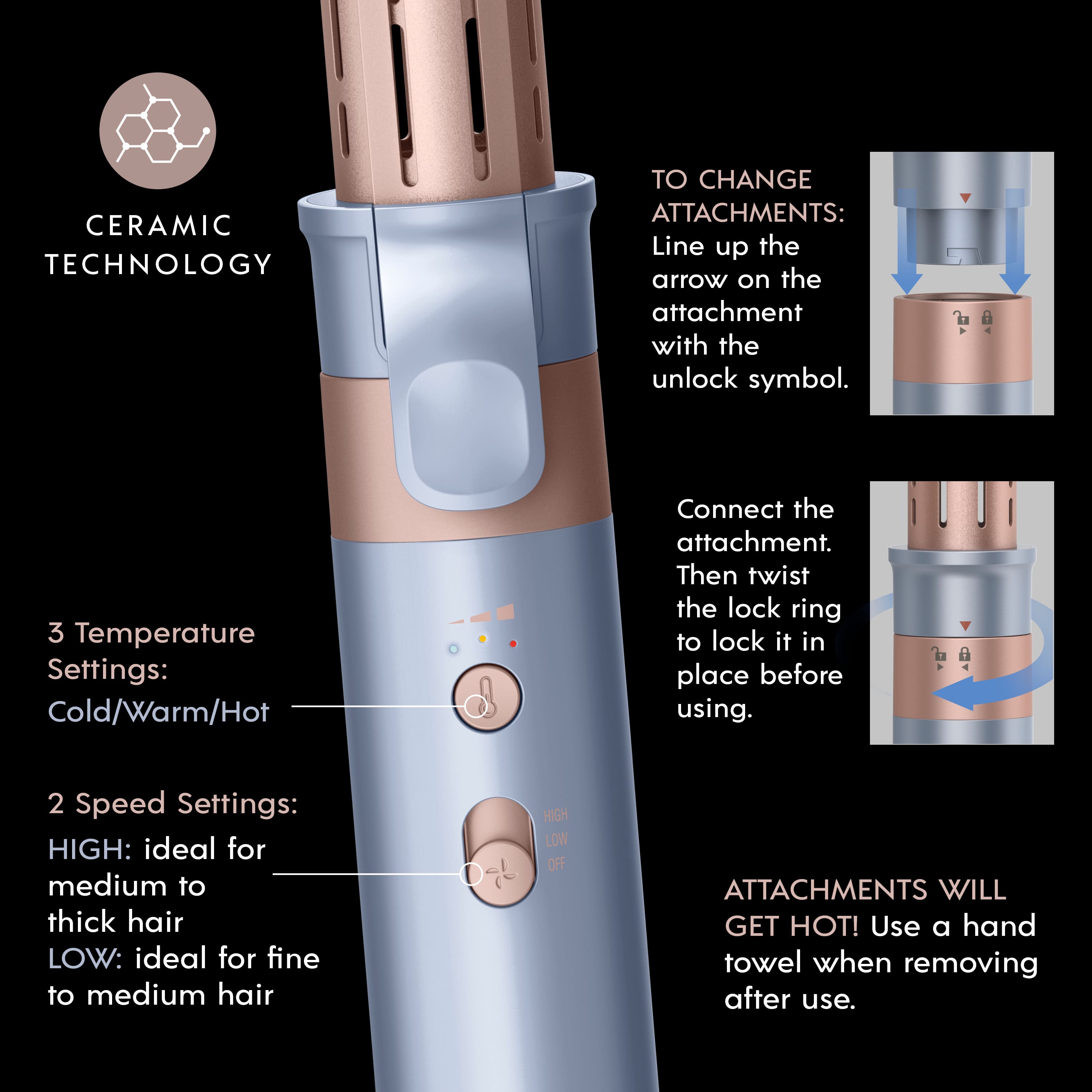 Ceramic Technology to Change Attachments: Line up the arrow on the attachment with the unlock symbol.
3 Temperature Settings: Cold/Warm/Hot. Connect the attachment. Then twist the lock ring to lock it in place before using.
2 Speed Settings: HIGH: ideal for medium to thick hair, LOW: ideal for fine to medium hair.
Off Attachments will get hot! Use a hand towel when removing after use.