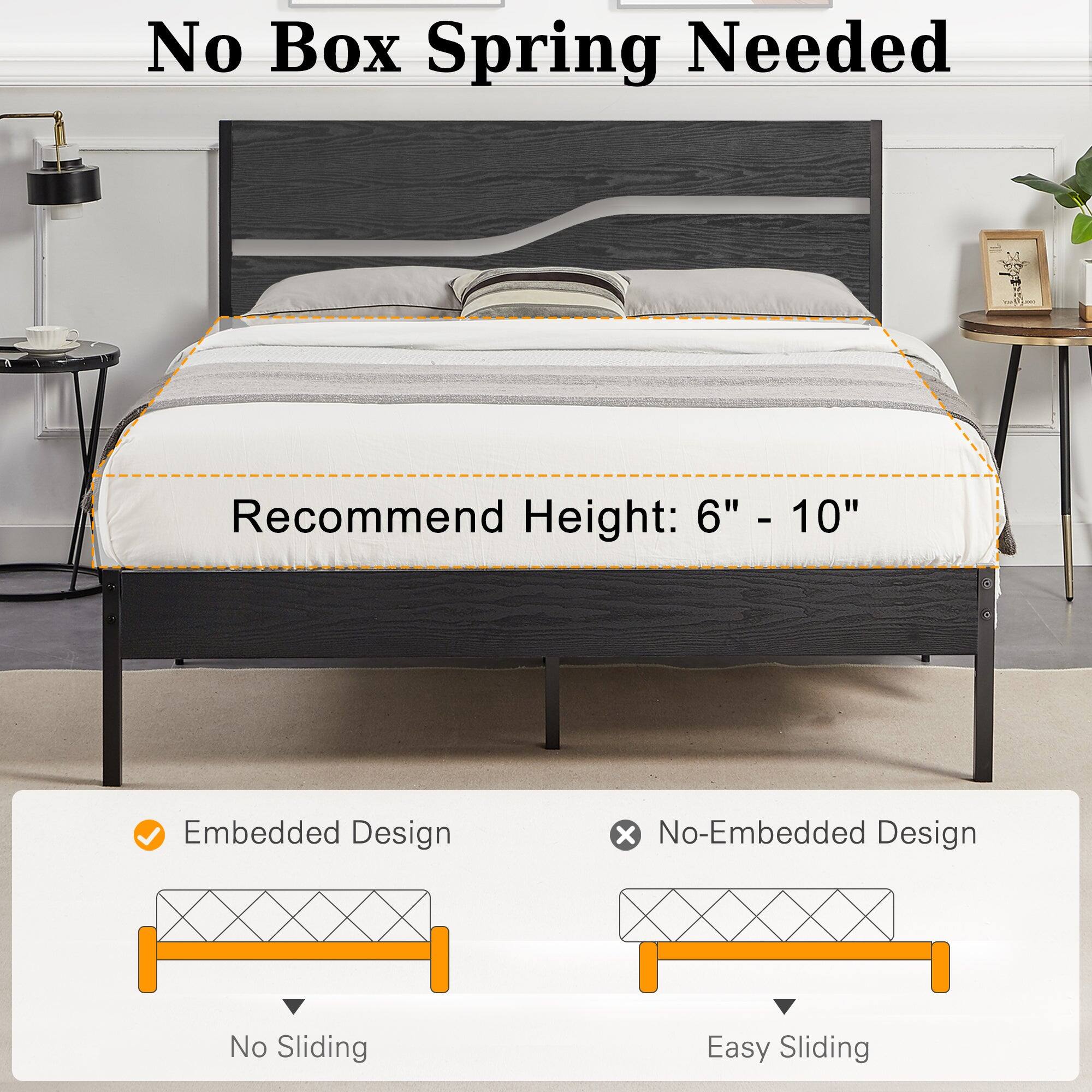No Box Spring Needed

Recommend Height: 6" - 10"

Embedded Design
No Sliding

No-Embedded Design
Easy Sliding