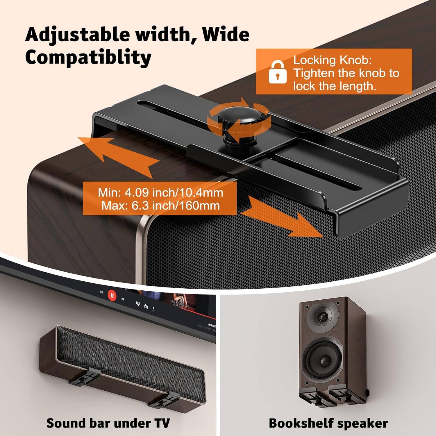 Adjustable width, Wide Compatibility

Locking Knob: Tighten the knob to lock the length.

Min: 4.09 inch/10.4mm
Max: 6.3 inch/160mm

Sound bar under TV

Bookshelf speaker