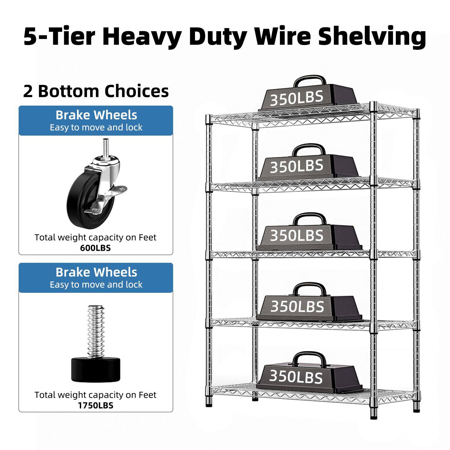 5-Tier Heavy Duty Wire Shelving

2 Bottom Choices

Brake Wheels
Easy to move and lock
Total weight capacity on Feet 600LBS

Brake Wheels
Easy to move and lock
Total weight capacity on Feet 1750LBS