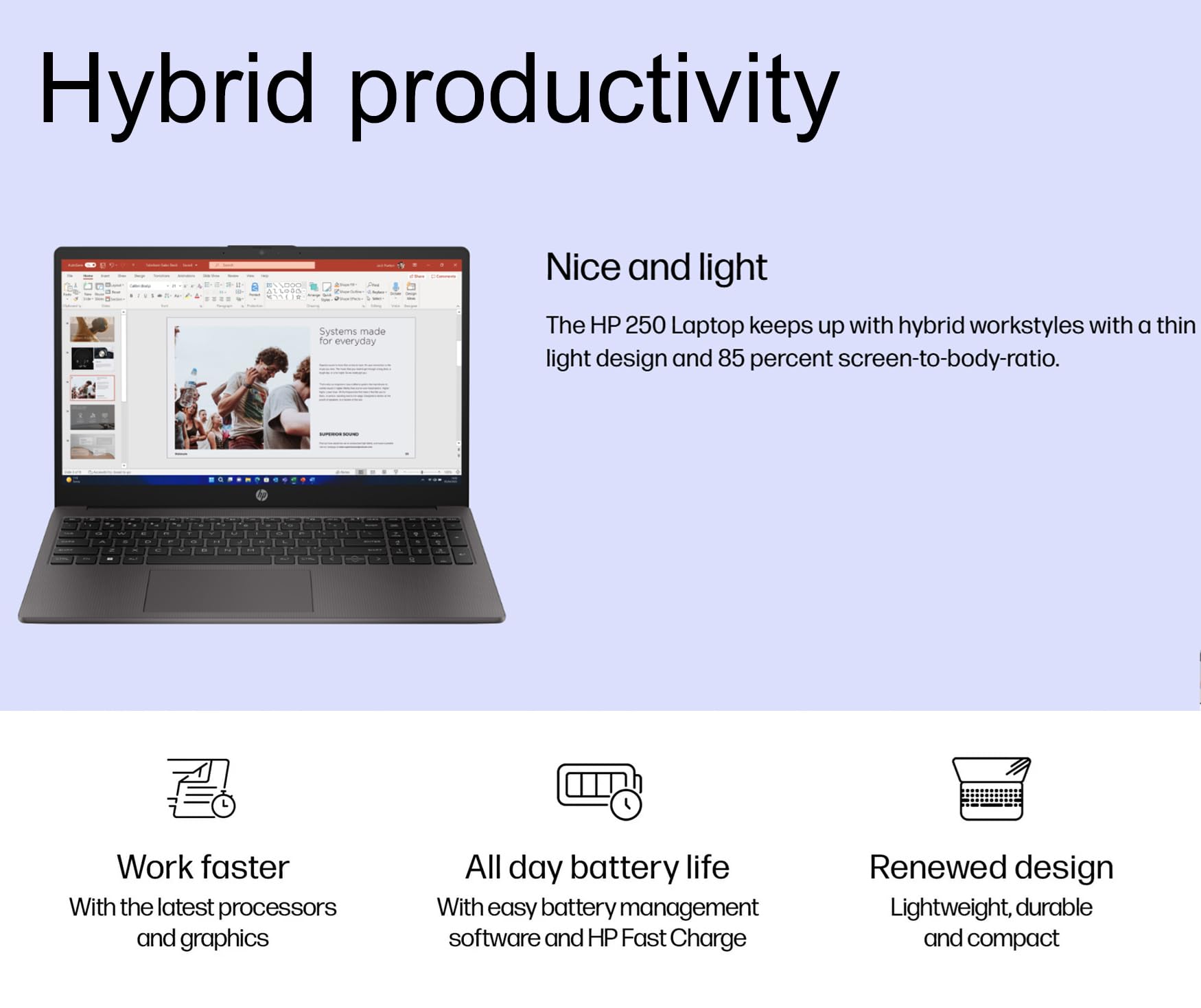 Hybrid productivity

Nice and light

The HP 250 Laptop keeps up with hybrid workstyles with a thin light design and 85 percent screen-to-body-ratio.

Work faster
With the latest processors and graphics

All day battery life
With easy battery management software and HP Fast Charge

Renewed design
Lightweight, durable and compact